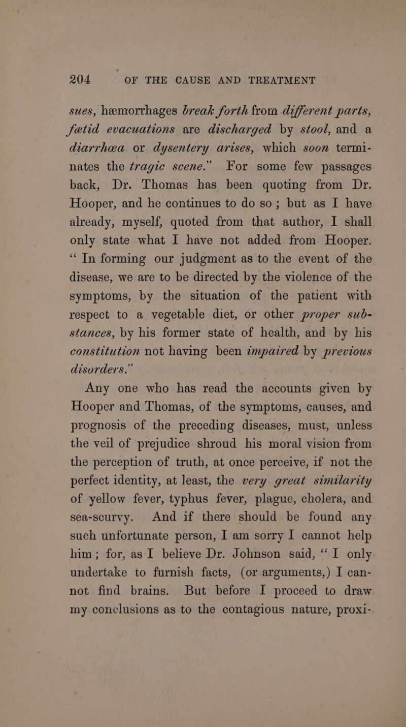 sues, hemorrhages break forth from different parts, fetid evacuations are discharged by stool, and a diarrhea or dysentery arises, which soon termi- nates the tragic scene.’ For some few passages back, Dr. Thomas has been quoting from Dr. Hooper, and he continues to do so; but as I have already, myself, quoted from that author, I shall only state what I have not added from Hooper. ‘In forming our judgment as to the event of the disease, we are to be directed by the violence of the symptoms, by the situation of the patient with respect to a vegetable diet, or other proper sub- stances, by his former state of health, and by his constitution not having been impaired by previous disorders.” Any one who has read the accounts given by Hooper and Thomas, of the symptoms, causes, and prognosis of the preceding diseases, must, unless the veil of prejudice shroud his moral vision from the perception of truth, at once perceive, if not the perfect identity, at least, the very great similarity of yellow fever, typhus fever, plague, cholera, and sea-scurvy. And if there should be found any such unfortunate person, I am sorry I cannot help him ; for, as I believe Dr. Johnson said, “‘ I only undertake to furnish facts, (or arguments,) I can- not find brains. But before I proceed to draw my conclusions as to the contagious nature, proxi-