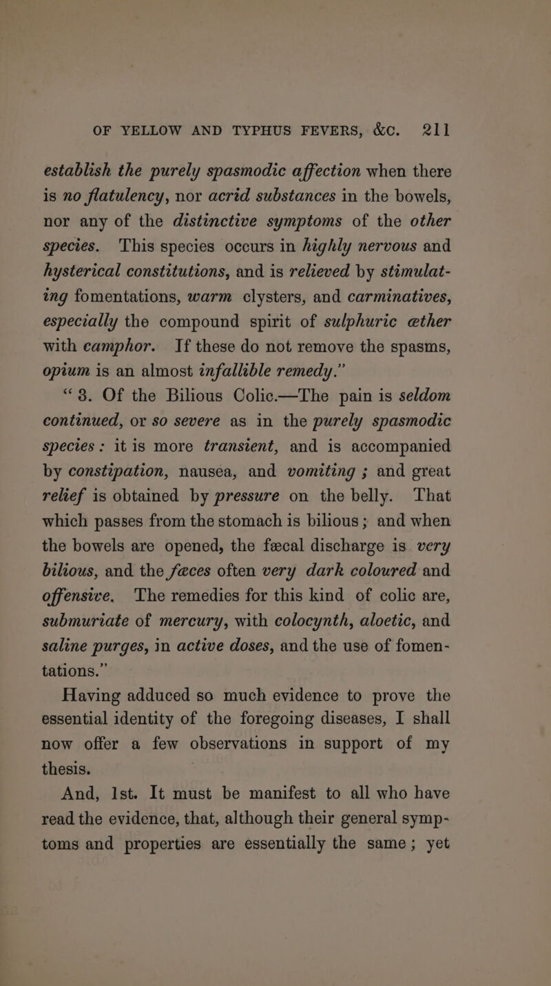 establish the purely spasmodic affection when there is no flatulency, nor acrid substances in the bowels, nor any of the distinctive symptoms of the other species. This species occurs in highly nervous and hysterical constitutions, and is relieved by stimulat- ing fomentations, warm clysters, and carminatives, especially the compound spirit of sulphuric ether with eamphor. If these do not remove the spasms, opium is an almost infallible remedy.” “3. Of the Bilious Colic—The pain is seldom continued, or so severe as in the purely spasmodic species : itis more transient, and is accompanied by constipation, nausea, and vomiting ; and great relief is obtained by pressure on the belly. That which passes from the stomach is bilious ; and when the bowels are opened, the fecal discharge is. very bilious, and the feces often very dark coloured and offensive. The remedies for this kind of colic are, submurtate of mercury, with colocynth, aloetic, and saline purges, in active doses, and the use of fomen- tations.” Having adduced so much evidence to prove the essential identity of the foregoing diseases, I shall now offer a few observations in support of my thesis. And, Ist. It must be manifest to all who have read the evidence, that, although their general symp- toms and properties are essentially the same; yet