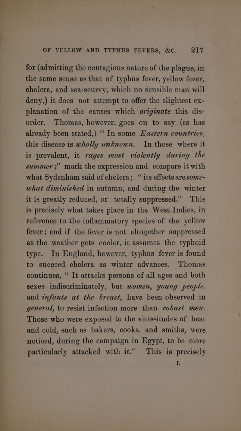 for (admitting the contagious nature of the plague, in the same sense as that of typhus fever, yellow fever, cholera, and sea-scurvy, which no sensible man will deny,) it does not attempt to offer the slightest ex- planation of the causes which originate this dis- order. Thomas, however, goes on to say (as has already been stated,) “In some Hastern countries, this disease is wholly unknown. In those where it is prevalent, it sages most violently during the summer ;” mark the expression and compare it with what Sydenham said of cholera; “its effects are some- what diminished in autumn, and during the winter it is greatly reduced, or totally suppressed.” This is precisely what takes place in the West Indies, in reference to the inflammatory species of the yellow fever; and if the fever is not altogether suppressed as the weather gets cooler, it assumes the typhoid type. In England, however, typhus fever is found to succeed cholera as winter advances. Thomas continues, “ It attacks persons of all ages and both sexes indiscriminately, but women, young people, and infants at the breast, have been observed in general, to resist infection more than robust men. Those who were exposed to the vicissitudes of heat and cold, such as bakers, cooks, and smiths, were noticed, during the campaign in Egypt, to be more particularly attacked with it.” This is precisely L