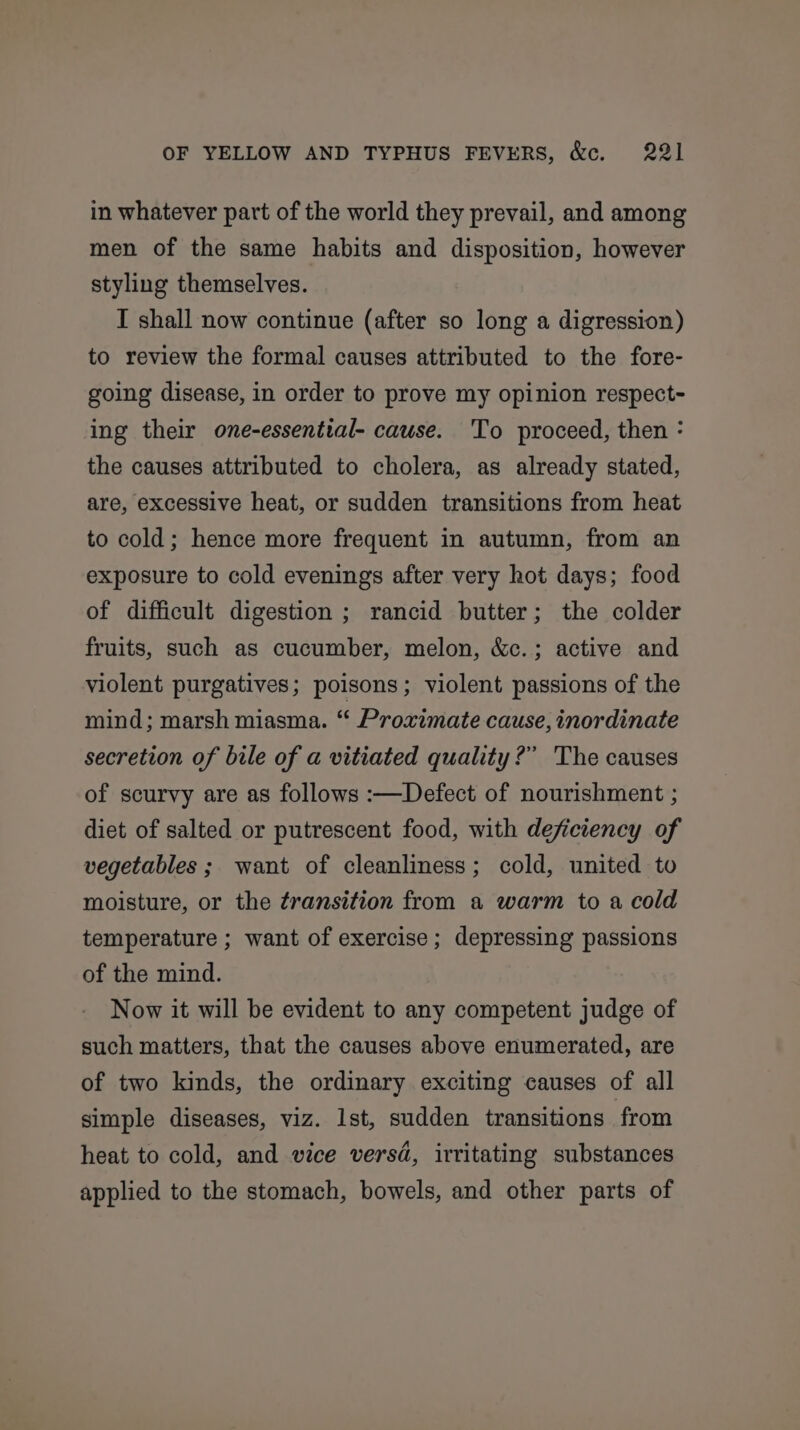 in whatever part of the world they prevail, and among men of the same habits and disposition, however styling themselves. I shall now continue (after so long a digression) to review the formal causes attributed to the fore- going disease, in order to prove my opinion respect- ing their one-essential- cause. ‘To proceed, then : the causes attributed to cholera, as already stated, are, excessive heat, or sudden transitions from heat to cold; hence more frequent in autumn, from an exposure to cold evenings after very hot days; food of difficult digestion ; rancid butter; the colder fruits, such as cucumber, melon, &amp;c.; active and violent purgatives; poisons; violent passions of the mind; marsh miasma. “ Proximate cause, inordinate secretion of bile of a vitiated quality?” The causes of scurvy are as follows :—Defect of nourishment ; diet of salted or putrescent food, with deficiency of vegetables ;, want of cleanliness; cold, united to moisture, or the transition from a warm to a cold temperature ; want of exercise; depressing passions of the mind. Now it will be evident to any competent judge of such matters, that the causes above enumerated, are of two kinds, the ordinary exciting causes of all simple diseases, viz. lst, sudden transitions from heat to cold, and vice versd, irritating substances applied to the stomach, bowels, and other parts of