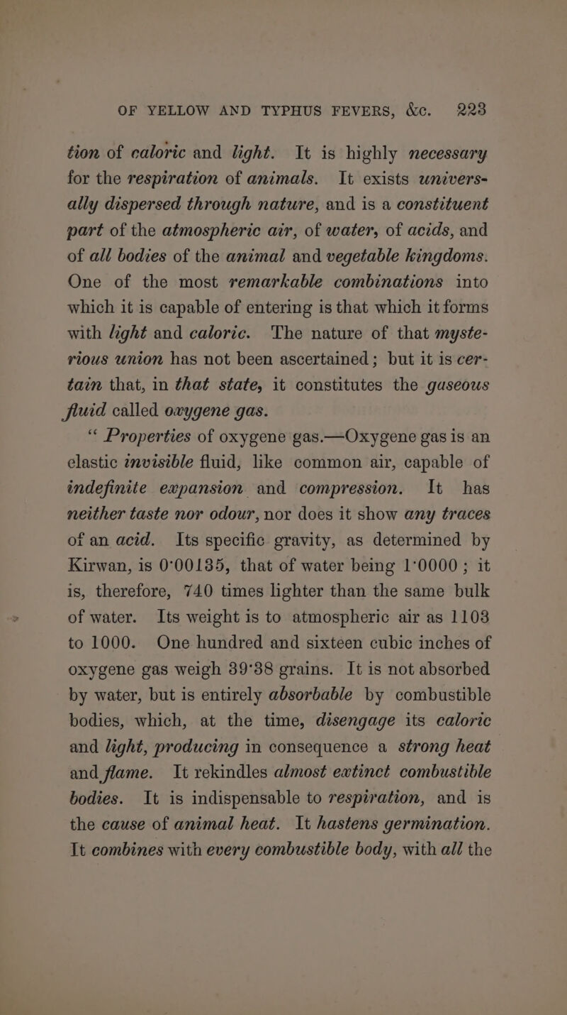 tion of caloric and light. It is highly necessary for the respiration of animals. It exists univers- ally dispersed through nature, and is a constituent part of the atmospheric air, of water, of acids, and of all bodies of the animal and vegetable kingdoms. One of the most remarkable combinations into which it is capable of entering is that which it forms with light and caloric. The nature of that myste- rious union has not been ascertained ; but it is cer- taim that, in that state, it constitutes the guseous fluid called oxygene gas. “ Properties of oxygene gas.—Oxygene gas is an elastic zmvisible fluid, like common air, capable of indefinite expansion and compression. It has neither taste nor odour, nor does it show any traces of an acid. Its specific gravity, as determined by Kirwan, is 0°00135, that of water being 1°0000 ; it is, therefore, 740 times lighter than the same bulk of water. Its weight is to atmospheric air as 1108 to 1000. One hundred and sixteen cubic inches of oxygene gas weigh 39°38 grains. It is not absorbed by water, but is entirely absorbable by combustible bodies, which, at the time, disengage its caloric and light, producing in consequence a strong heat and flame. It rekindles almost extinct combustible bodies. It is indispensable to respiration, and is the cause of animal heat. It hastens germination. It combines with every combustible body, with all the