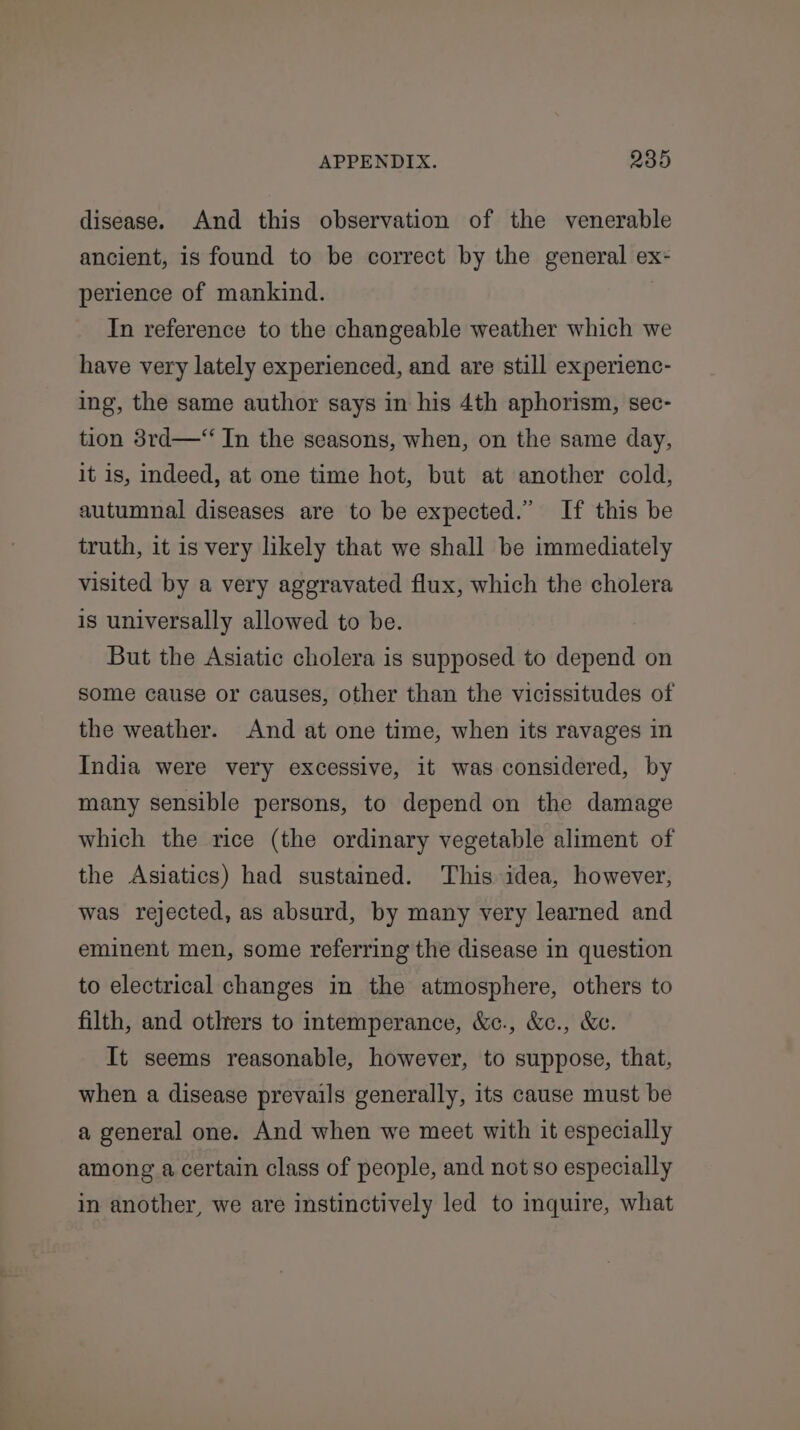 disease. And this observation of the venerable ancient, is found to be correct by the general ex- perience of mankind. In reference to the changeable weather which we have very lately experienced, and are still experienc- ing, the same author says in his 4th aphorism, sec- tion 3rd—“ In the seasons, when, on the same day, it is, indeed, at one time hot, but at another cold, autumnal diseases are to be expected.” If this be truth, it is very likely that we shall be immediately visited by a very aggravated flux, which the cholera is universally allowed to be. But the Asiatic cholera is supposed to depend on some cause or causes, other than the vicissitudes of the weather. And at one time, when its ravages in India were very excessive, it was considered, by many sensible persons, to depend on the damage which the rice (the ordinary vegetable aliment of the Asiatics) had sustained. This idea, however, was rejected, as absurd, by many very learned and eminent men, some referring the disease in question to electrical changes in the atmosphere, others to filth, and others to intemperance, &amp;c., &amp;c., &amp;e. It seems reasonable, however, to suppose, that, when a disease prevails generally, its cause must be a general one. And when we meet with it especially among a certain class of people, and not so especially in another, we are instinctively led to inquire, what