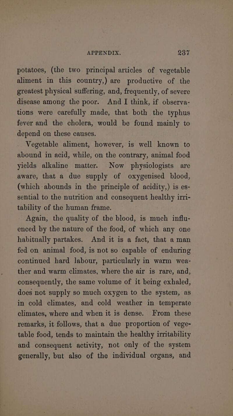 potatoes, (the two principal articles of vegetable aliment in this country,) are productive of the greatest physical suffering, and, frequently, of severe disease among the poor. And I think, if observa- tions were carefully made, that both the typhus fever and the cholera, would be found mainly to depend on these causes. Vegetable aliment, however, is well known to abound in acid, while, on the contrary, animal food yields alkaline matter. Now physiologists are aware, that a due supply of oxygenised blood, (which abounds in the principle of acidity,) is es- sential to the nutrition and consequent healthy irri- tability of the human frame. Again, the quality of the blood, is much influ- enced by the nature of the food, of which any one habitually partakes. And it is a fact, that a man fed on animal food, is not so capable of enduring continued hard labour, particularly in warm wea- ther and warm climates, where the air is rare, and, consequently, the same volume of it being exhaled, does not supply so much oxygen to the system, as in cold climates, and cold weather in temperate climates, where and when it is dense. From these remarks, it follows, that a due proportion of vege- table food, tends to maintain the healthy irritability and consequent activity, not only of the system generally, but also of the individual organs, and