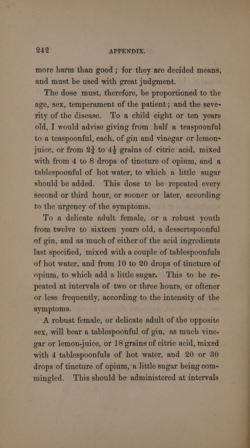 more harm than good ; for they are decided means, and must be used with great judgment. The dose must, therefore, be proportioned to the age, sex, temperament of the patient; and the seve- rity of the disease. ‘To a child eight or ten years old, I would advise giving from half a teaspoonful to a teaspoonful, each, of gin and vinegar or lemon- juice, or from 2} to 44 grains of citric acid, mixed with from 4 to 8 drops of tincture of opium, and a tablespoonful of hot water, to which a little sugar should be added. This dose to be repeated every second or third hour, or sooner or later, according to the urgency of the symptoms. To a delicate adult female, or a robust youth from twelve to sixteen years old, a dessertspoonful of gin, and as much of either of the acid ingredients last specified, mixed with a couple of tablespoonfuls of hot water, and from 10 to 20 drops of tincture of opium, to which add a little sugar. This to be re- peated at intervals of two or three hours, or oftener or less frequently, according to the intensity of the symptoms. . A robust female, or delicate adult of the opposite sex, will beara tablespoonful of gin, as much vine- gar or lemon-juice, or 18 grains of citric acid, mixed with 4 tablespoonfuls of hot water, and 20 or 30 drops of tincture of opium, a little sugar being com- mingled. This should be administered at intervals