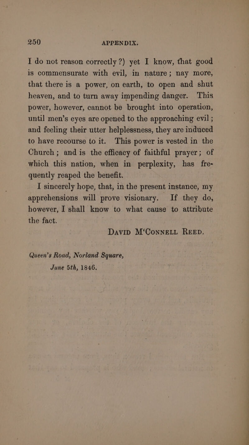 I do not reason correctly ?) yet I know, that good is commensurate with evil, in nature; nay more, that there is a power, on earth, to open and shut heaven, and to turn away impending danger. This power, however, cannot be brought into operation, until men’s eyes are opened to the approaching evil ; and feeling their utter helplessness, they are induced to have recourse to it. This power is vested in the Church ; and is the efficacy of faithful prayer; of which this nation, when in perplexity, has fre- quently reaped the benefit. I sincerely hope, that, in the present instance, my apprehensions will prove visionary. If they do, however, I shall know to what cause to attribute the fact. David M‘ConnELL REED. Queen’s Road, Norland Square, June 5th, 1846.