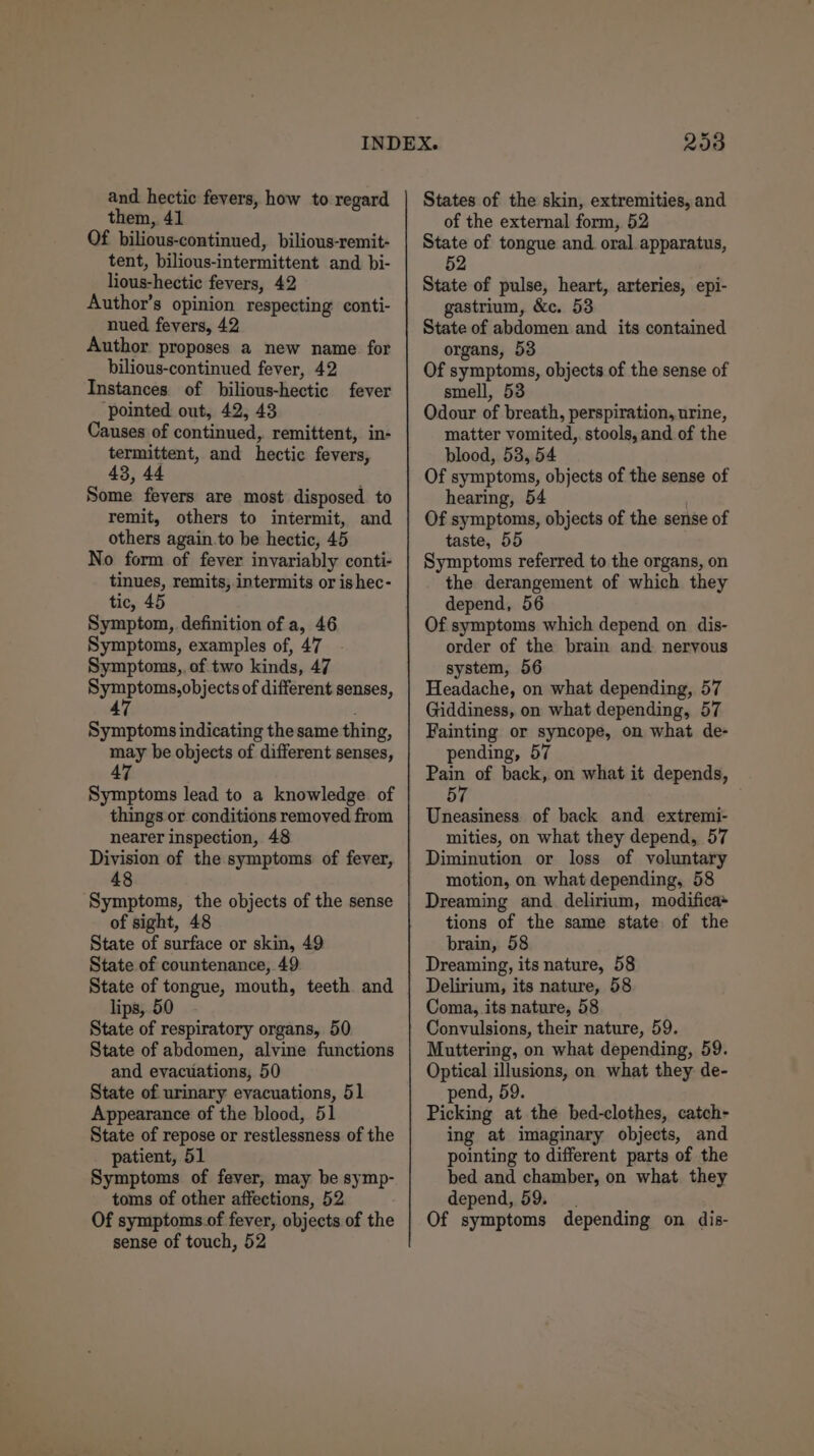 and hectic fevers, how to regard them, 41 Of bilious-continued, bilious-remit- tent, bilious-intermittent and bi- lious-hectic fevers, 42 Author’s opinion respecting conti- nued fevers, 42 Author proposes a new name for bilious-continued fever, 42 Instances of bilious-hectic fever ‘pointed out, 42, 43 Causes of continued, remittent, in- termittent, and hectic fevers, 43, 44 Some fevers are most disposed to remit, others to intermit, and others again.to be hectic, 45 No form of fever invariably conti- tinues, remits,.intermits or is hec- tic, 45 Symptom, definition of a, 46 Symptoms, examples of, 47 Symptoms,, of two kinds, 47 a Nas jects of different senses, Symptoms indicating the same thing, may he objects of different senses, 47 Symptoms lead to a knowledge of things or conditions removed from nearer inspection, 48 Division of the symptoms of fever, 48 Symptoms, the objects of the sense of sight, 48 State of surface or skin, 49 State of countenance, 49 State of tongue, mouth, teeth and lips, 50 State of respiratory organs, 50 State of abdomen, alvine functions and evacuations, 50 State of urinary evacuations, 51 Appearance of the blood, 51 State of repose or restlessness of the patient, 51 Symptoms of fever, may be symp- toms of other affections, 52 Of symptoms.of fever, objects of the sense of touch, 52 293 States of the skin, extremities, and of the external form, 52 State of tongue and oral apparatus, 52 State of pulse, heart, arteries, epi- gastrium, &amp;e. 53 State of abdomen and its contained organs, 53 Of symptoms, objects of the sense of smell, 53 Odour of breath, perspiration, urine, matter vomited, stools, and of the blood, 53, 54 Of symptoms, objects of the sense of hearing, 54 Of symptoms, objects of the sense of taste, 55 Symptoms referred to the organs, on the derangement of which they depend, 56 Of symptoms which depend on dis- order of the brain and nervous system, 56 Headache, on what depending, 57 Giddiness, on what depending, 57 Fainting or syncope, on what de- pending, 57 a“ of back, on what it depends, 5 Uneasiness of back and extremi- mities, on what they depend, 57 Diminution or loss of voluntary motion, on what depending, 58 Dreaming and delirium, modifica* tions of the same state of the brain, 58 Dreaming, its nature, 58 Delirium, its nature, 58 Coma, its nature, 58 Convulsions, their nature, 59. Muttering, on what depending, 59. Optical illusions, on what they de- pend, 59. Picking at the bed-clothes, catch- ing at imaginary objects, and pointing to different parts of the bed and chamber, on what. they depend, 59. Of symptoms depending on dis-