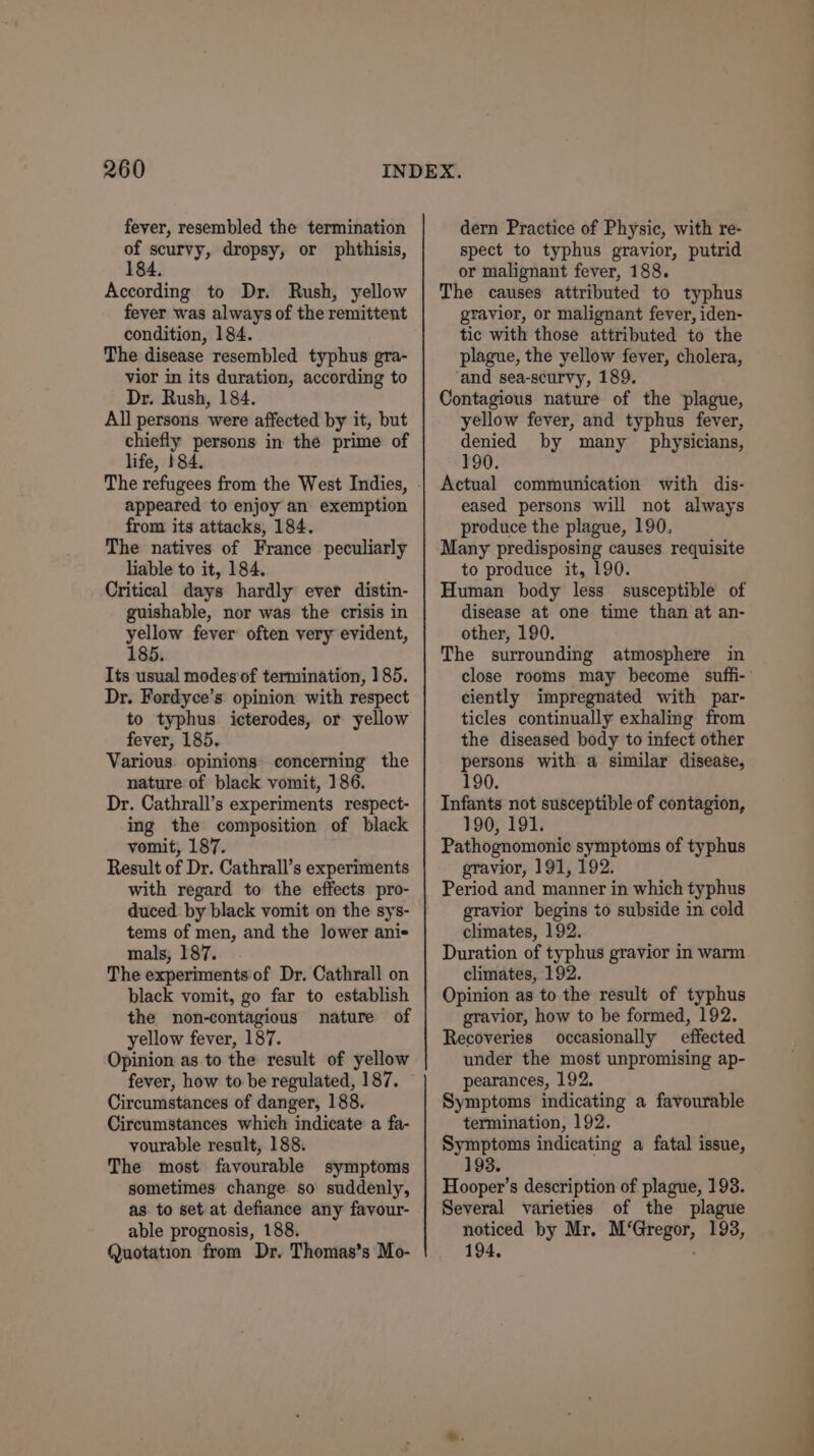 fever, resembled the termination tr scurvy, dropsy, or phthisis, 84, According to Dr. Rush, yellow fever was always of the remittent condition, 184. The disease resembled typhus gra- vior in its duration, according to Dr. Rush, 184. All persons were affected by it, but chiefly persons in the prime of life, 184. The refugees from the West Indies, appeared to enjoy an exemption from its attacks, 184. The natives of France peculiarly liable to it, 184. Critical days hardly ever distin- guishable, nor was the crisis in yellow fever often very evident, 185. Its usual modes of termination, 185. Dr. Fordyce’s opinion with respect to typhus icterodes, or yellow fever, 185. Various. opinions concerning the nature of black vomit, 186. Dr. Cathrall’s experiments respect- ing the composition of black vomit, 187. Result of Dr. Cathrall’s experiments with regard to the effects pro- duced by black vomit on the sys- tems of men, and the lower ani- mals, 187. The experiments of Dr. Cathrall on black vomit, go far to establish the non-contagious nature of yellow fever, 187. Opinion as.to the result of yellow fever, how to be regulated, 187. Circumstances of danger, 188. Circumstances which indicate a fa- vourable result, 188. The most favourable symptoms sometimes change so suddenly, as. to set at defiance any favour- able prognosis, 188. Quotation from Dr. Thomas’s Mo- dern Practice of Physic, with re- spect to typhus gravior, putrid or malignant fever, 188. The causes attributed to typhus gravior, or malignant fever, iden- tic with those attributed to the plague, the yellow fever, cholera, ‘and sea-scurvy, 189. Contagious nature of the plague, yellow fever, and typhus fever, denied by many physicians, 190. Actual communication with dis- eased persons will not always produce the plague, 190, Many predisposing causes requisite to produce it, 190. Human body less susceptible of disease at one time than at an- other, 190. The surrounding atmosphere in ciently impregnated with par- ticles continually exhaling from the diseased body to infect other persons with a similar disease, 190. Infants not susceptible of contagion, 190, 191. Pathognomonic symptoms of typhus gravior, 191, 192. Period and manner in which typhus gravior begins to subside in cold climates, 192. Duration of typhus gravior in warm climates, 192. Opinion as to the result of typhus gravior, how to be formed, 192. Recoveries occasionally effected under the most unpromising ap- pearances, 192. Symptoms indicating a favourable termination, 192. Symptoms indicating a fatal issue, 193. Hooper’s description of plague, 193. Several varieties of the plague noticed by Mr. M‘Gregor, 193, 194,