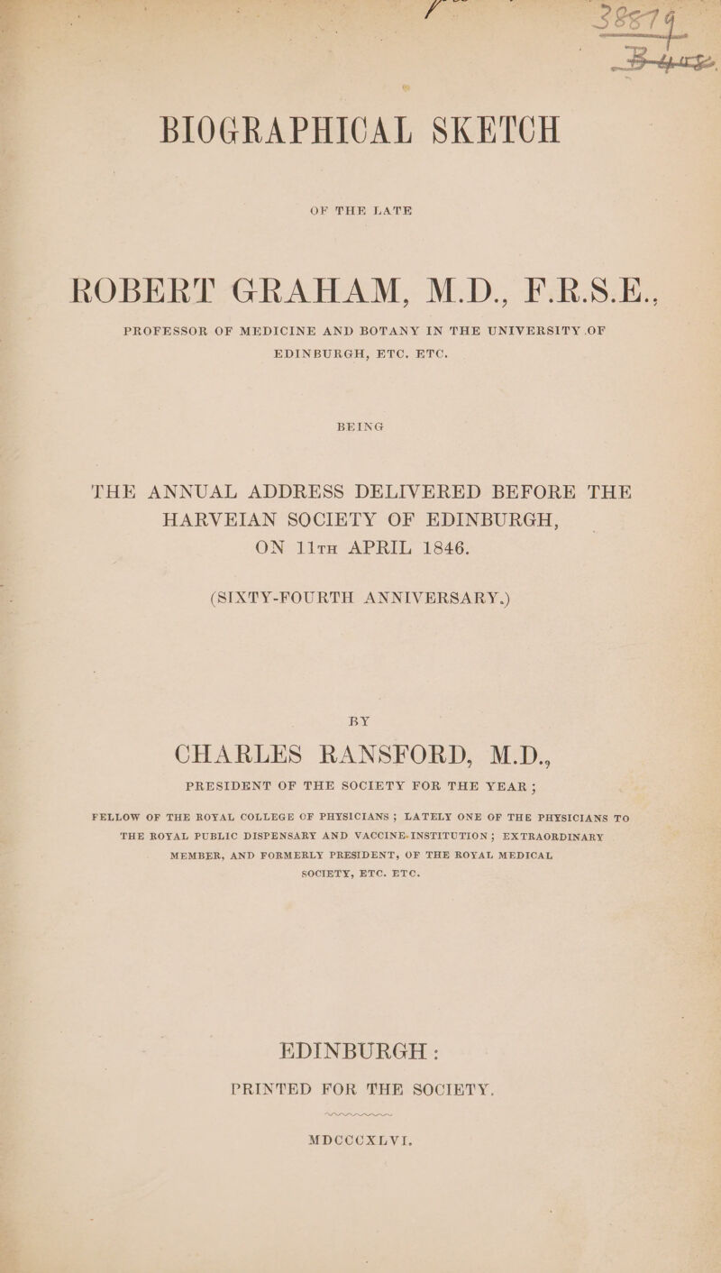 . 2 BIOGRAPHICAL SKETCH OF THE LATE PROFESSOR OF MEDICINE AND BOTANY IN THE UNIVERSITY OF EDINBURGH, ETC, ETC. BEING THE ANNUAL ADDRESS DELIVERED BEFORE THE HARVEIAN SOCIETY OF EDINBURGH, ON lira APRIL 1846. (SIXTY-FOURTH ANNIVERSARY.) BY CHARLES RANSFORD, M.D., FELLOW OF THE ROYAL COLLEGE OF PHYSICIANS ; LATELY ONE OF THE PHYSICIANS TO THE ROYAL PUBLIC DISPENSARY AND VACCINE-INSTITUTION ; EXTRAORDINARY MEMBER, AND FORMERLY PRESIDENT, OF THE ROYAL MEDICAL SOCIETY, ETC. ETC. EDINBURGH : PRINTED FOR THE SOCIETY. DDO eee MDCCCXLVI.