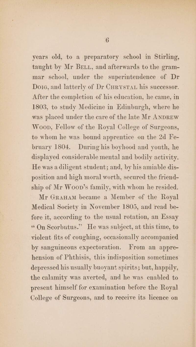 years old, to a preparatory school in Stirling, taught by Mr Bett, and afterwards to the gram- mar school, under the superimtendence of Dr Doie, and latterly of Dr CurystTau his successor. After the completion of his education, he came, in 1803, to study Medicine in Edinburgh, where he was placed under the care of the late Mr ANDREW Woop, Fellow of the Royal College of Surgeons, to whom he was bound apprentice on the 2d Fe- bruary 1804. During his boyhood and youth, he displayed considerable mental and bodily activity. He was a diligent student; and, by his amiable dis- position and high moral worth, secured the friend- ship of Mr Woop’s family, with whom he resided. Mr GraHAM became a Member of the Royal Medical Society in November 1805, and read be- fore it, according to the usual rotation, an Essay “ On Scorbutus.” He was subject, at this time, to violent fits of coughing, occasionally accompanied by sanguineous expectoration. From an appre- hension of Phthisis, this indisposition sometimes depressed his usually buoyant spirits; but, happily, the calamity was averted, and he was enabled to present himself for examination before the Royal College of Surgeons, and to receive its licence on