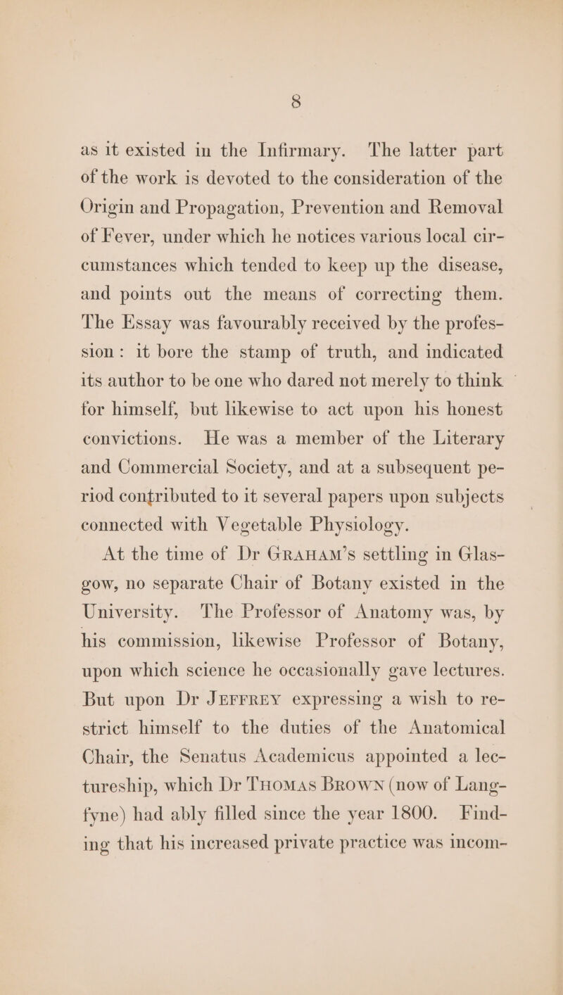 as it existed in the Infirmary. The latter part of the work is devoted to the consideration of the Origin and Propagation, Prevention and Removal of Fever, under which he notices various local cir- cumstances which tended to keep up the disease, and points out the means of correcting them. The Essay was favourably received by the profes- sion: it bore the stamp of truth, and indicated its author to be one who dared not merely to think — for himself, but likewise to act upon his honest convictions. He was a member of the Literary and Commercial Society, and at a subsequent pe- riod contributed to it several papers upon subjects connected with Vegetable Physiology. At the time of Dr GraHam’s settling in Glas- gow, no separate Chair of Botany existed in the University. The Professor of Anatomy was, by his commission, likewise Professor of Botany, upon which science he occasionally gave lectures. But upon Dr JEFFREY expressing a wish to re- strict himself to the duties of the Anatomical Chair, the Senatus Academicus appointed a lec- tureship, which Dr THomMaAs Brown (now of Lang- fyne) had ably filled since the year 1800. Find- ing that his increased private practice was Incom-