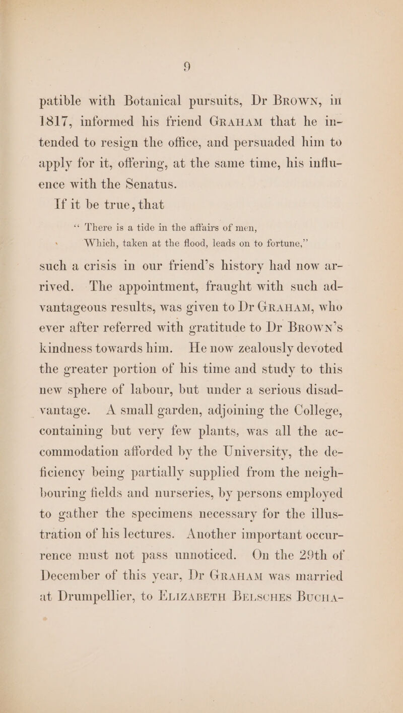 patible with Botanical pursuits, Dr Brown, in 1817, informed his friend GRAHAM that he in- tended to resign the office, and persuaded him to apply for it, offering, at the same time, his influ- ence with the Senatus. If it be true, that ‘“ There is a tide in the affairs of men, , Which, taken at the flood, leads on to fortune,” such a crisis in our friend’s history had now ar- rived. The appointment, fraught with such ad- vantageous results, was given to Dr GRAHAM, who ever after referred with gratitude to Dr Brown’s kindness towards him. He now zealously devoted the greater portion of his time and study to this new sphere of labour, but under a serious disad- vantage. <A small garden, adjoining the College, contaiming but very few plants, was all the ac- commodation afforded by the University, the de- ficiency being partially supplied from the neigh- bouring fields and nurseries, by persons employed to gather the specimens necessary for the illus- tration of his lectures. Another important occur- rence must not pass unnoticed. On the 29th of December of this year, Dr GRAHAM was married at Drumpellier, to KLizaABetH BELScHES BucHa-