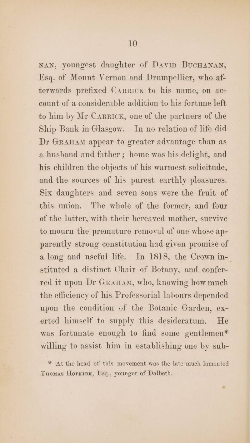NAN, youngest daughter of Davin BucHANAN, Esq. of Mount Vernon and Drumpellier, who af- terwards prefixed Carrick to his name, on ac- count of a considerable addition to his fortune left to him by Mr Carrick, one of the partners of the Ship Bank in Glasgow. In no relation of life did Dr GRAHAM appear to greater advantage than as a husband and father; home was his delight, and his children the objects of his warmest solicitude, and the sources of his purest earthly pleasures. Six daughters and seven sons were the fruit of this union. The whole of the former, and four of the latter, with their bereaved mother, survive to mourn the premature removal of one whose ap- parently strong constitution had given promise of along and useful life. In 1818, the Crown in-_ stituted a distinct Chair of Botany, and confer- red it upon Dr GrauaAm, who, knowing how much the efficiency of his Professorial labours depended upon the condition of the Botanic Garden, ex- erted himself to supply this desideratum. He was fortunate enough to find some gentlemen* willing to assist him in establishing one by sub- * At the head of this movement was the late much lamented Tuomas Hopxrrx, Esq., younger of Dalbeth.