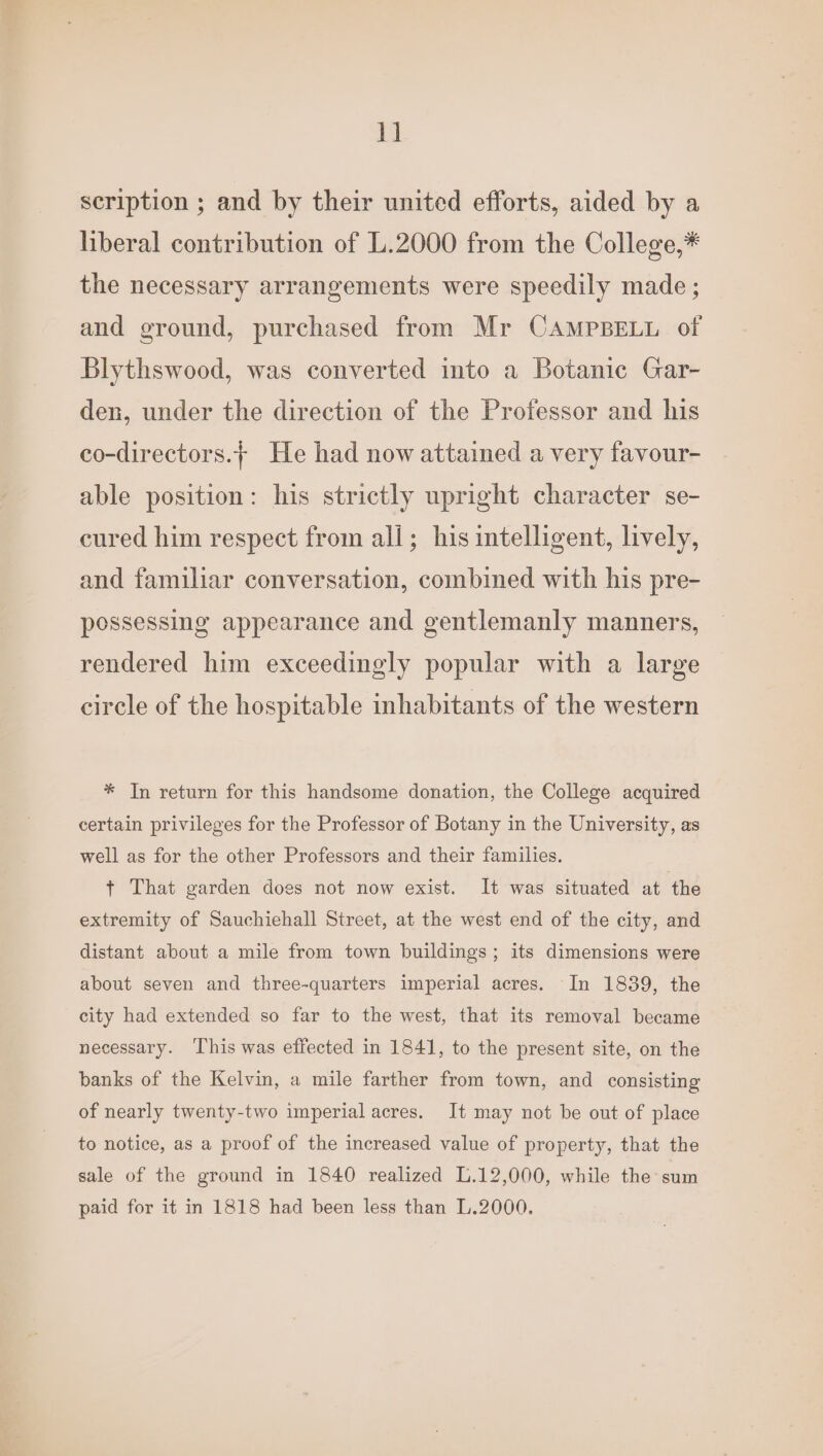 1] scription ; and by their united efforts, aided by a liberal contribution of L.2000 from the College,* the necessary arrangements were speedily made ; and ground, purchased from Mr CAMPBELL of Blythswood, was converted into a Botanic Gar- den, under the direction of the Professor and his co-directors.+ He had now attained a very favour- able position: his strictly upright character se- cured him respect from all; his intelligent, lively, and familiar conversation, combined with his pre- possessing appearance and gentlemanly manners, rendered him exceedingly popular with a large circle of the hospitable inhabitants of the western * In return for this handsome donation, the College acquired certain privileges for the Professor of Botany in the University, as well as for the other Professors and their families. + That garden does not now exist. It was situated at the extremity of Sauchiehall Street, at the west end of the city, and distant about a mile from town buildings; its dimensions were about seven and three-quarters imperial acres. In 1839, the city had extended so far to the west, that its removal became necessary. ‘This was effected in 1841, to the present site, on the banks of the Kelvin, a mile farther from town, and consisting of nearly twenty-two imperial acres. It may not be out of place to notice, as a proof of the increased value of property, that the sale of the ground in 1840 realized L.12,000, while the sum paid for it in 1818 had been less than L.2000.