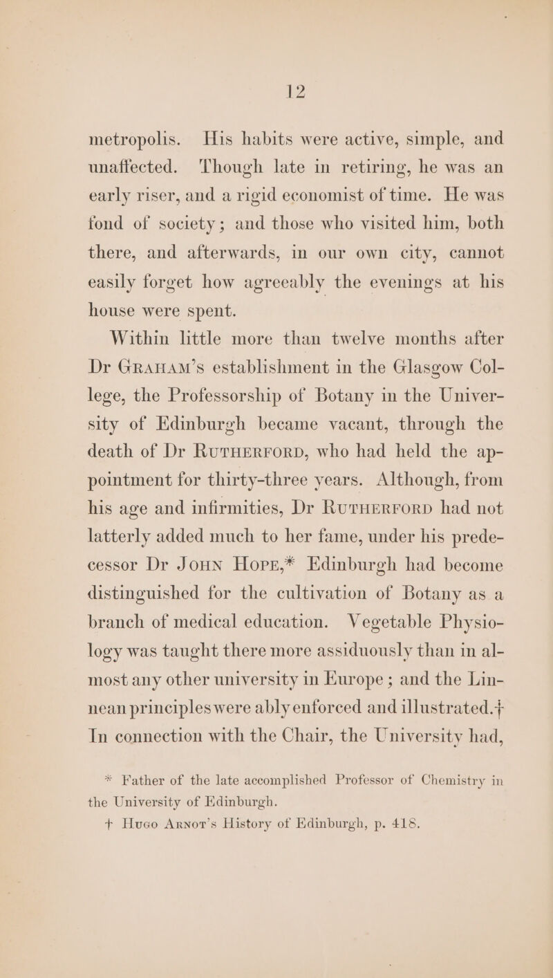 metropolis. His habits were active, simple, and unaffected. Though late in retirmg, he was an early riser, and a rigid economist of time. He was fond of society; and those who visited him, both there, and afterwards, in our own city, cannot easily forget how agreeably the evenings at his house were spent. | Within little more than twelve months after Dr GRAHAM’s establishment in the Glasgow Col- lege, the Professorship of Botany in the Univer- sity of Edinburgh became vacant, through the death of Dr RutHERForD, who had held the ap- pointment for thirty-three years. Although, from his age and infirmities, Dr Ruruerrorp had not latterly added much to her fame, under his prede- cessor Dr JoHN Hope,* Edinburgh had become distinguished for the cultivation of Botany as a branch of medical education. Vegetable Physio- logy was taught there more assiduously than in al- most any other university in Kurope ; and the Lin- nean principles were ably enforced and illustrated.+ In connection with the Chair, the University had, * Father of the late accomplished Professor of Chemistry in the University of Kdinburgh. + Hueco Arnot’s History of Edinburgh, p. 418.