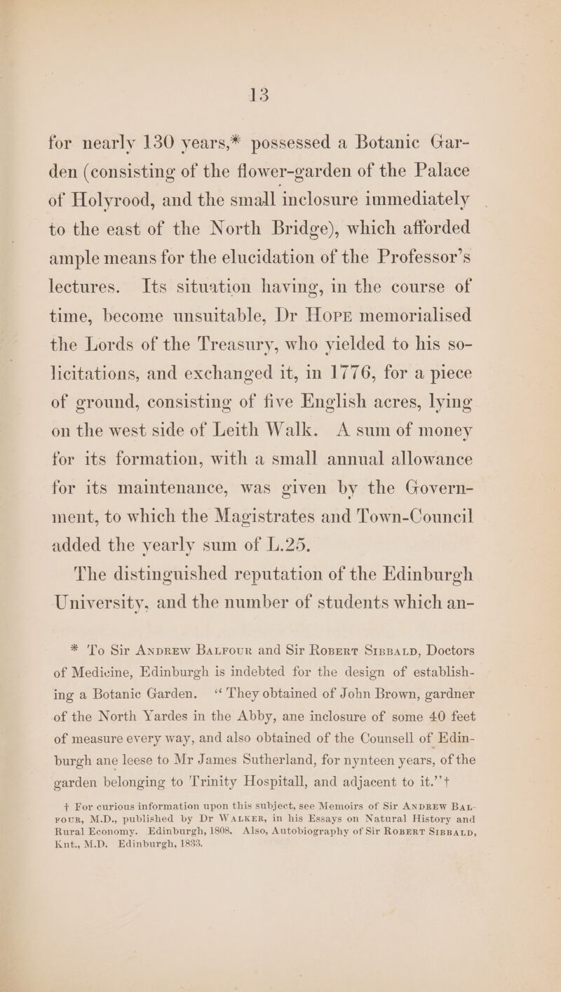 for nearly 130 years,* possessed a Botanic Gar- den (consisting of the flower-garden of the Palace of Holyrood, and the small inclosure immediately to the east of the North Bridge), which afforded ample means for the elucidation of the Professor’s lectures. Its situation having, in the course of time, become unsuitable, Dr Horr memorialised the Lords of the Treasury, who yielded to his so- licitations, and exchanged it, in 1776, for a piece of ground, consisting of five English acres, lying on the west side of Leith Walk. A sum of money for its formation, with a small annual allowance for its maintenance, was given by the Govern- ment, to which the Magistrates and Town-Council added the vearly sum of 1.25, The distinguished reputation of the Edinburgh University, and the number of students which an- * To Sir AnpreEw Batrour and Sir Rosert Si1pparp, Doctors of Medicine, Edinburgh is indebted for the design of establish- ing a Botanic Garden, ‘‘ They obtained of John Brown, gardner of the North Yardes in the Abby, ane inclosure of some 40 feet of measure every way, and also obtained of the Counsell of Edin- burgh ane leese to Mr James Sutherland, for nynteen years, of the garden belonging to Trinity Hospitall, and adjacent to it.’’t + For curious information upon this subject, see Memoirs of Sir ANDREW BAL- rour, M.D., published by Dr WALKER, in his Essays on Natural History and Rural Economy. Edinburgh, 1808. Also, Autobiography of Sir RoBERT SIBBALD, Knt., M.D. Edinburgh, 1833.