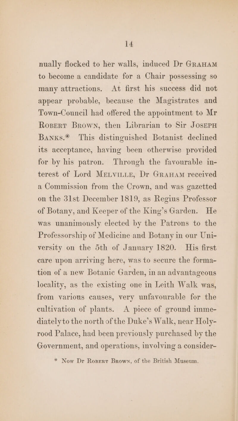 nually flocked to her walls, induced Dr GraHAM to become a candidate for a Chair possessing so many attractions. At first his success did not appear probable, because the Magistrates and Town-Council had offered the appointment to Mr Rosert Brown, then Librarian to Sir JOSEPH Banxs.* This distinguished Botanist declined its acceptance, having been otherwise provided for by his patron. Through the favourable in- terest of Lord Mretvitue, Dr GraHam received a Commission from the Crown, and was gazetted on the 31st December 1819, as Regius Professor of Botany, and Keeper of the King’s Garden. He was unanimously elected by the Patrons to the Professorship of Medicine and Botany in our Uni- versity on the 5th of January 1820. His first care upon arriving here, was to secure the forma- tion of a new Botanic Garden, in an advantageous locality, as the existing one in Leith Walk was, from various causes, very unfavourable for the cultivation of plants. A piece of ground imme- diately to the north of the Duke’s Walk, near Holy- rood Palace, had been previously purchased by the Government, and operations, involving a consider- * Now Dr Rozsert Brown, of the British Museum.