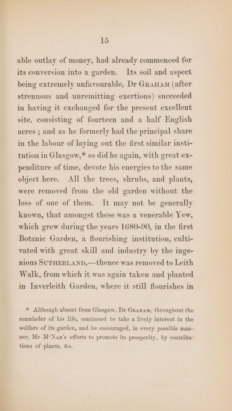 a able outlay of money, had already commenced for its conversion into a garden. Its soil and aspect being extremely unfavourable, Dr Granam (after strenuous and unremitting exertions) succeeded in having it exchanged for the present excellent site, consisting of fourteen and a half English acres ; and as he formerly had the principal share in the labour of laying out the first similar insti- tution in Glasgow,* so did he again, with great ex- penditure of time, devote his energies to the same object here. All the trees, shrubs, and plants, were removed from the old garden without the loss of one of them. It may not be generally known, that amongst these was a venerable Yew, which grew during the years 1680-90, in the first Botanic Garden, a flourishing institution, culti- vated with great skill and industry by the inge- nious SUTHERLAND,—thence was removed to Leith Walk, from which it was again taken and planted in Inverleith Garden, where it still flourishes in * Although absent from Glasgow, Dr Granam, throughout the _ remainder of his life, continued to take a lively interest in the welfare of its garden, and he encouraged, in every possible man- ner, Mr M‘Nap’s efforts to promote its prosperity, by contribu- tions of plants, &amp;c.