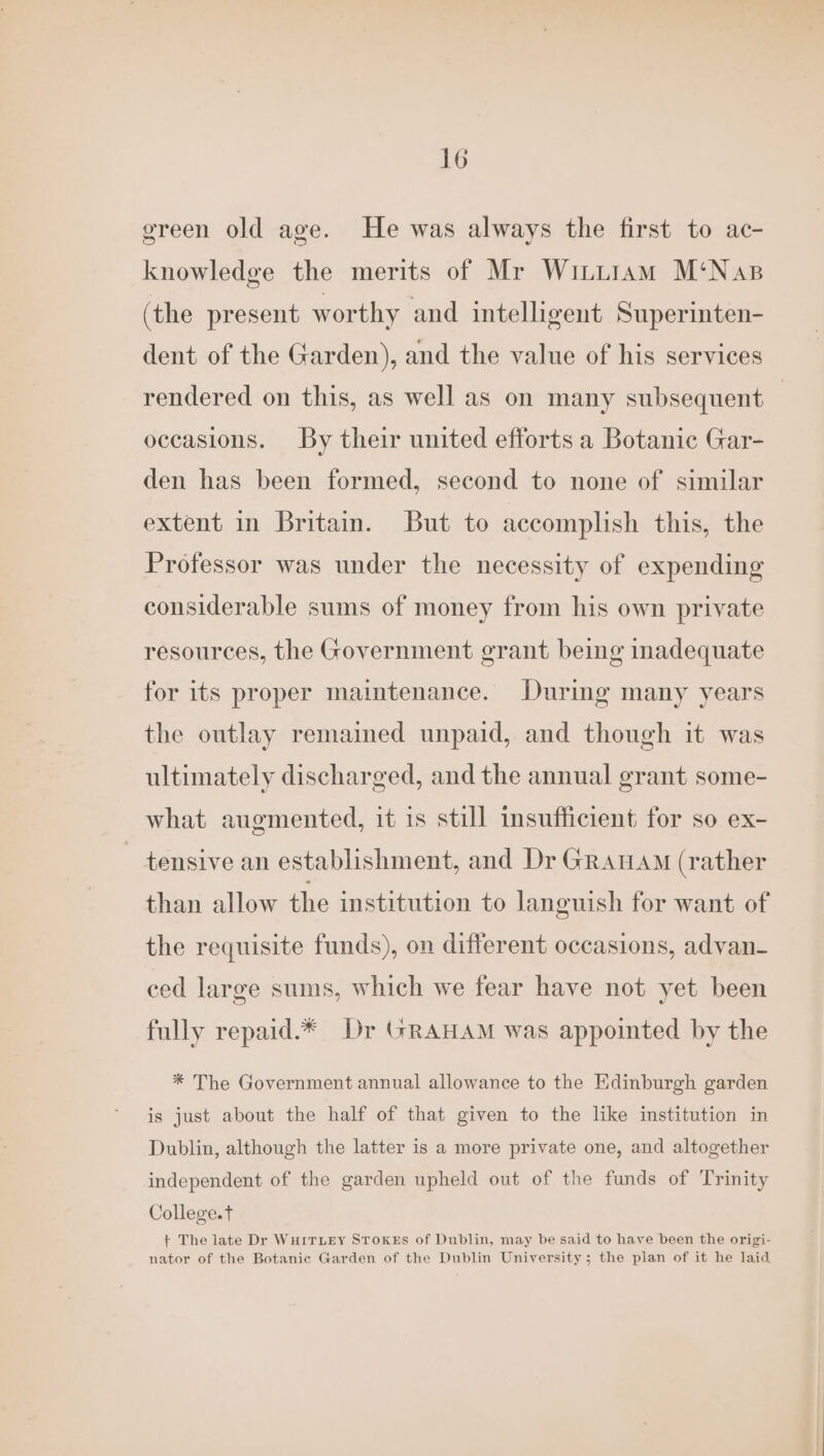 green old age. He was always the first to ac- knowledge the merits of Mr Witu1am M‘Nas (the present worthy and intelligent Superinten- dent of the Garden), and the value of his services rendered on this, as well as on many subsequent occasions. By their united efforts a Botanic Gar- den has been formed, second to none of similar extent in Britain. But to accomplish this, the Professor was under the necessity of expending considerable sums of money from his own private resources, the Government grant being inadequate for its proper maintenance. During many years the outlay remained unpaid, and though it was ultimately discharged, and the annual grant some- what augmented, it is still insufficient for so ex- tensive an establishment, and Dr Granam (rather than allow the institution to languish for want of the requisite funds), on different occasions, advan ced large sums, which we fear have not yet been fully repaid.* Dr GRAHAM was appointed by the * The Government annual allowance to the Edinburgh garden is just about the half of that given to the like institution in Dublin, although the latter is a more private one, and altogether independent of the garden upheld out of the funds of Trinity College.t + The late Dr WurITLeEy STOKEs of Dublin, may be said to have been the origi- nator of the Botanic Garden of the Dublin University; the plan of it he laid