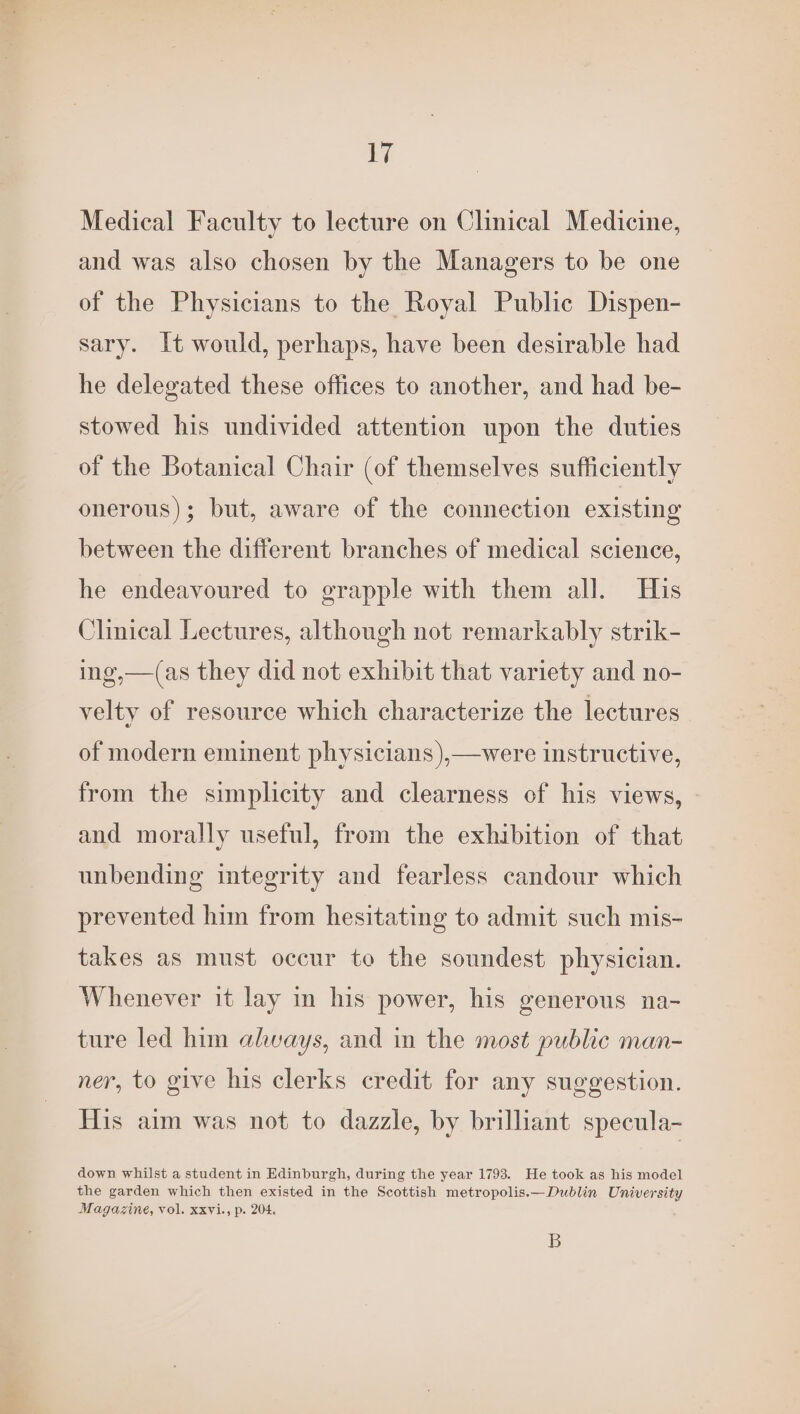 1 Medical Faculty to lecture on Clinical Medicine, and was also chosen by the Managers to be one of the Physicians to the Royal Public Dispen- sary. It would, perhaps, have been desirable had he delegated these offices to another, and had be- stowed his undivided attention upon the duties of the Botanical Chair (of themselves sufficiently onerous); but, aware of the connection existing between the different branches of medical science, he endeavoured to grapple with them all. His Clinical Lectures, although not remarkably strik- ing,—(as they did not exhibit that variety and no- velty of resource which characterize the lectures of modern eminent physicians ),—were instructive, from the simplicity and clearness of his views, | and morally useful, from the exhibition of that unbending integrity and fearless candour which prevented him from hesitating to admit such mis- takes as must occur to the soundest physician. Whenever it lay in his power, his generous na- ture led him always, and in the most public man- ner, to give his clerks credit for any suggestion. His aim was not to dazzle, by brilliant specula- down whilst a student in Edinburgh, during the year 1793. He took as his model the garden which then existed in the Scottish metropolis.—Dublin University Magazine, vol. xxvi., p. 204, B