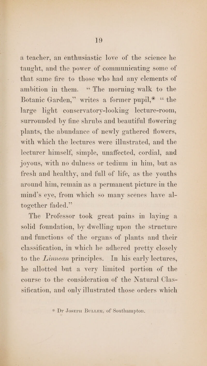 a teacher, an énthusiastic love of the science he taught, and the power of communicating some of that same fire to those who had any elements of ambition in them. ‘“ The morning walk to the Botanic Garden,” writes a former pupil,* “ the large light conservatory-looking lecture-room, surrounded by fine shrubs and beautiful flowering plants, the abundance of newly gathered flowers, with which the lectures were illustrated, and the lecturer himself, simple, unaffected, cordial, and joyous, with no dulness or tedium in him, but as fresh and healthy, and full of hfe, as the youths around him, remain as a permanent picture in the mind’s eye, from which so many scenes have al- together faded.” The Professor took great pains in laying a solid foundation, by dwelling upon the structure and functions of the organs of plants and their classification, in which he adhered pretty closely to the Linnean principles. In his early lectures, he allotted but a very limited portion of the course to the consideration of the Natural Clas- sification, and only illustrated those orders which * Dr Josern Bunier, of Southampton.