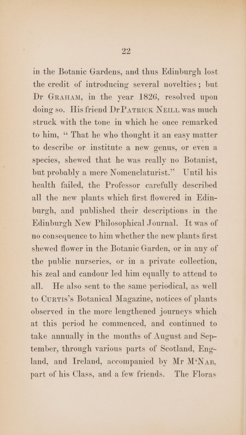 in the Botanic Gardens, and thus Edinburgh lost the credit of introducing several novelties; but Dr GRAHAM, in the year 1826, resolved upon doing so. His friend Dr Parrick NEILL was much struck with the tone in which he once remarked to him, “ That he who thought it an easy matter to describe or institute a new genus, or even a species, shewed that he was really no Botanist, but probably a mere Nomenclaturist.” Until his health failed, the Professor carefully described all the new plants which first flowered in Edin- burgh, and published their descriptions in the Edinburgh New Philosophical Journal. It was of no consequence to him whether the new plants first shewed flower in the Botanic Garden, or in any of the public nurseries, or in a private collection, his zeal and candour led him equally to attend to all. He also sent to the same periodical, as well to CurtiIs’s Botanical Magazine, notices of plants observed in the more lengthened journeys which at this period he commenced, and continued to take annually in the months of August and Sep- tember, through various parts of Scotland, Eng- land, and Ireland, accompanied by Mr M‘Nap, part of his Class, and a few friends. The Floras