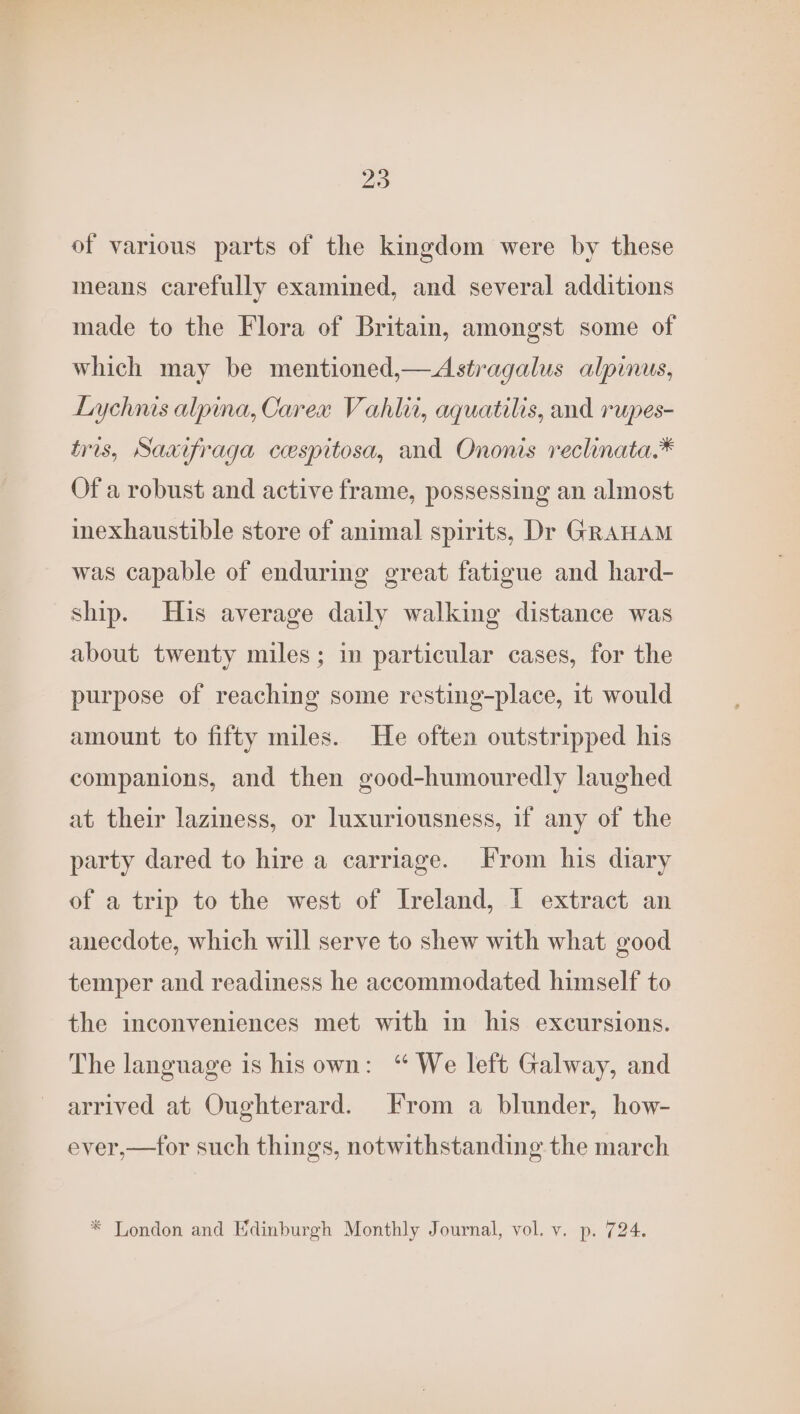 of various parts of the kingdom were by these means carefully examined, and several additions made to the Flora of Britain, amongst some of which may be mentioned,—Astragalus alpinus, Lychnis alpina, Carex Vahlit, aquatilis, and rupes- tris, Saxifraga cespitosa, and Ononis reclinata.* Of a robust and active frame, possessing an almost inexhaustible store of animal spirits, Dr GRAHAM was capable of enduring great fatigue and hard- ship. His average daily walking distance was about twenty miles; in particular cases, for the purpose of reaching some resting-place, it would amount to fifty miles. He often outstripped his companions, and then good-humouredly laughed at their laziness, or Inuxuriousness, if any of the party dared to hire a carriage. From his diary of a trip to the west of Ireland, I extract an anecdote, which will serve to shew with what good temper and readiness he accommodated himself to the inconveniences met with in his excursions. The language is his own: “ We left Galway, and arrived at Oughterard. From a blunder, how- ever,—tor such things, notwithstanding the march * London and Edinburgh Monthly Journal, vol. v. p. 724.