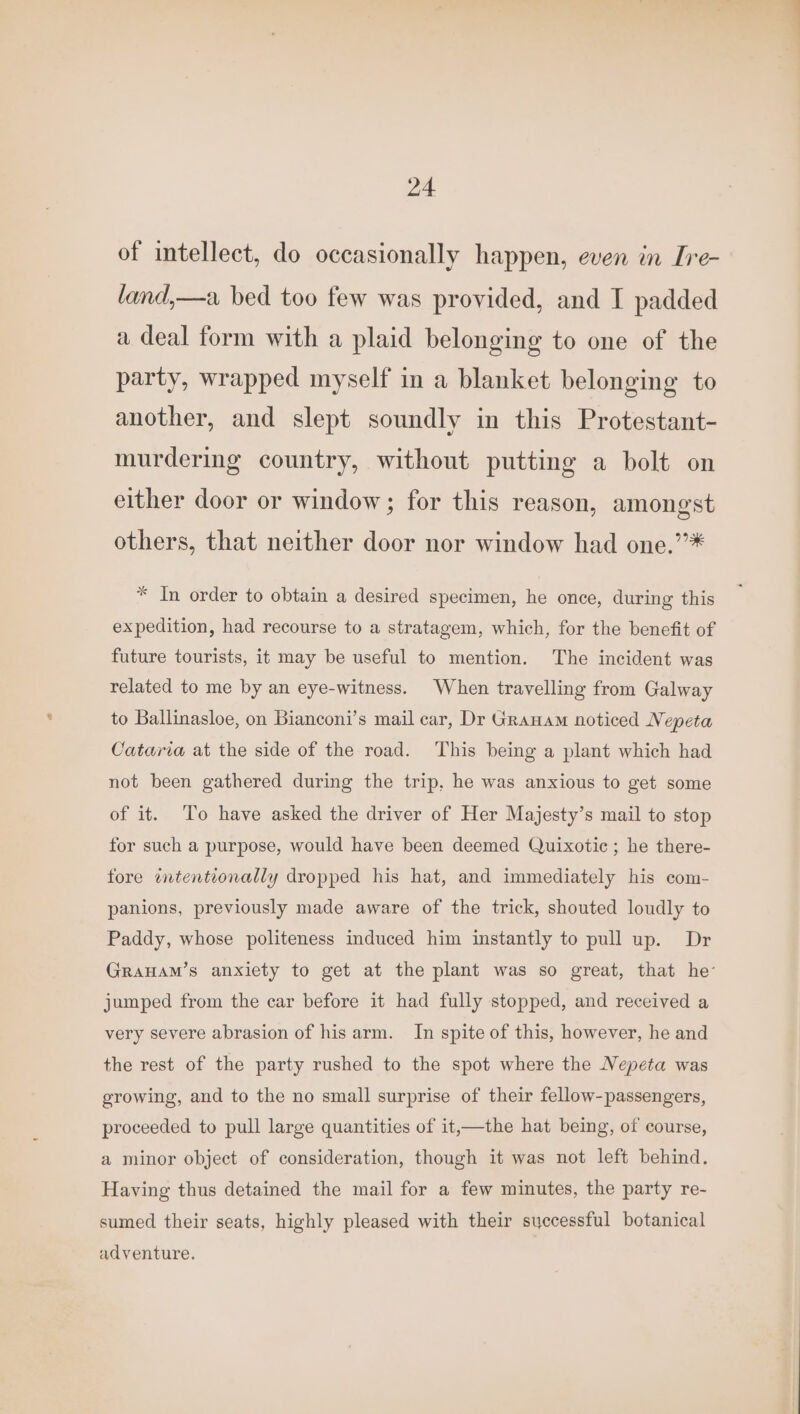 of intellect, do occasionally happen, even in [re- land,—a bed too few was provided, and I padded a deal form with a plaid belonging to one of the party, wrapped myself in a blanket belonging to another, and slept soundly in this Protestant- murdering country, without putting a bolt on either door or window; for this reason, amongst others, that neither door nor window had one.’’* * In order to obtain a desired specimen, he once, during this expedition, had recourse to a stratagem, which, for the benefit of future tourists, it may be useful to mention. The incident was related to me by an eye-witness. When travelling from Galway to Ballinasloe, on Bianconi’s mail car, Dr Granam noticed Nepeta Cataria at the side of the road. This being a plant which had not been gathered during the trip. he was anxious to get some of it. ‘To have asked the driver of Her Majesty’s mail to stop for such a purpose, would have been deemed Quixotic ; he there- fore wtentionally dropped his hat, and immediately his com- panions, previously made aware of the trick, shouted loudly to Paddy, whose politeness induced him instantly to pull up. Dr GRAHAM’s anxiety to get at the plant was so great, that he jumped from the car before it had fully stopped, and received a very severe abrasion of his arm. In spite of this, however, he and the rest of the party rushed to the spot where the Nepeta was growing, and to the no small surprise of their fellow-passengers, proceeded to pull large quantities of it,—the hat being, of course, a minor object of consideration, though it was not left behind. Having thus detained the mail for a few minutes, the party re- sumed their seats, highly pleased with their successful botanical adventure.