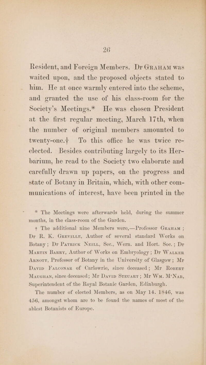 Resident, and Foreign Members. Dr GRAHAM was waited upon, and the proposed objects stated to him. He at once warmly entered into the scheme, and granted the use of his class-room for the Society’s Meetings.* He was chosen President at the first regular meeting, March 17th, when the number of original members amounted to twenty-one. To this office he was twice re- elected. Besides contributing largely to its Her- barium, he read to the Society two elaborate and carefully drawn up papers, on the progress and state of Botany in Britain, which, with other com- munications of interest, have been printed in the * The Meetings were afterwards held, during the summer months, in the class-room of the Garden. + The additional nine Members were,— Professor GRAHAM ; Dr R. K. Grevitize, Author of several standard Works on Botany ; Dr Patrick Neiiz, Sec., Wern. and Hort. Soc.; Dr Martin Barry, Author of Works on Embryology ; Dr Waker Arnott, Professor of Botany in the University of Glasgow; Mr Davin Fatconar of Carlowrie, since deceased; Mr Rosrrr Maveuan, since deceased; Mr Davip Steuart; Mr Wm. M‘Nas, Superintendent of the Royal Botanic Garden, Edinburgh. The number of elected Members, as on May 14. 1846, was 456, amongst whom are to be found the names of most of the ablest Botanists of Kurope.