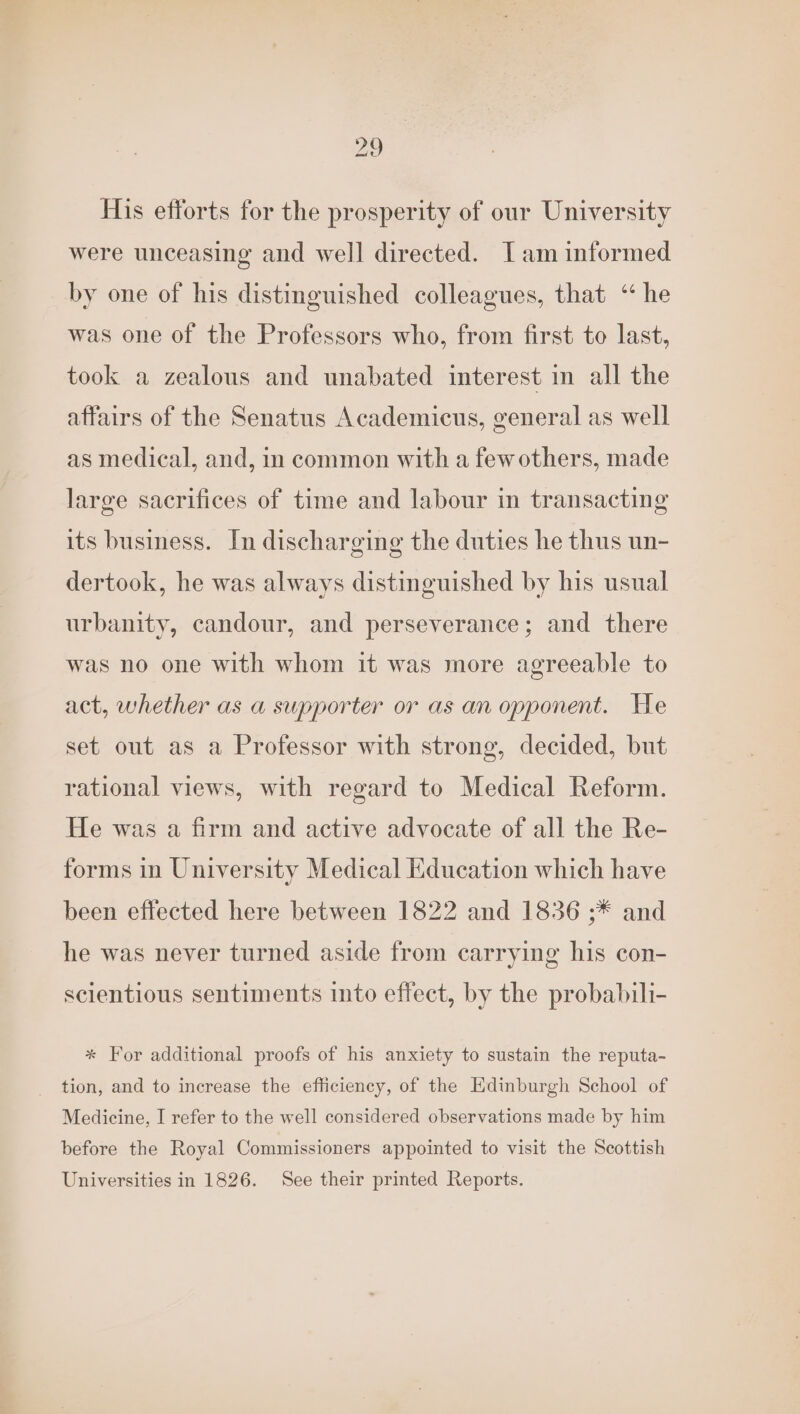 His efforts for the prosperity of our University were unceasing and well directed. Iam informed by one of his distinguished colleagues, that “ he was one of the Professors who, from first to last, took a zealous and unabated interest in all the affairs of the Senatus Academicus, general as well as medical, and, in common with a fewothers, made large sacrifices of time and labour in transacting its business. In discharging the duties he thus un- dertook, he was always distinguished by his usual urbanity, candour, and perseverance; and there was no one with whom it was more agreeable to act, whether as a supporter or as an opponent. He set out as a Professor with strong, decided, but rational views, with regard to Medical Reform. He was a firm and active advocate of all the Re- forms in University Medical Education which have been effected here between 1822 and 1836 ;* and he was never turned aside from carrying his con- scientious sentiments into effect, by the probabili- * For additional proofs of his anxiety to sustain the reputa- tion, and to increase the efficiency, of the Edinburgh School of Medicine, I refer to the well considered observations made by him before the Royal Commissioners appointed to visit the Scottish Universities in 1826. See their printed Reports.