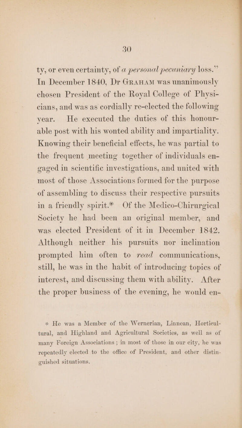 ty, or even certainty, of a personal pecuniary loss.” In December 1840, Dr GRAHAM was unanimously chosen President of the Royal College of Physi- cians, and was as cordially re-elected the following year. He executed the duties of this honour- able post with his wonted ability and impartiality. Knowing their beneficial effects, he was partial to the frequent meeting together of individuals en- gaged in scientific Investigations, and united with most of those Associations formed for the purpose of assembling to discuss their respective pursuits in a friendly spirit.* Of the Medico-Chirurgical Society he had been an original member, and was elected President of it in December 1842. Although neither his pursuits nor inclination prompted him often to read communications, still, he was in the habit of introducing topics of interest, and discussing them with ability. After the proper business of the evening, he would en- * He was a Member of the Wernerian, Linnean, Horticul- tural, and Highland and Agricultural Societies, as well as of many Foreign Associations ; in most of those in our city, he was repeatedly elected to the office of President, and other distin- guished situations.