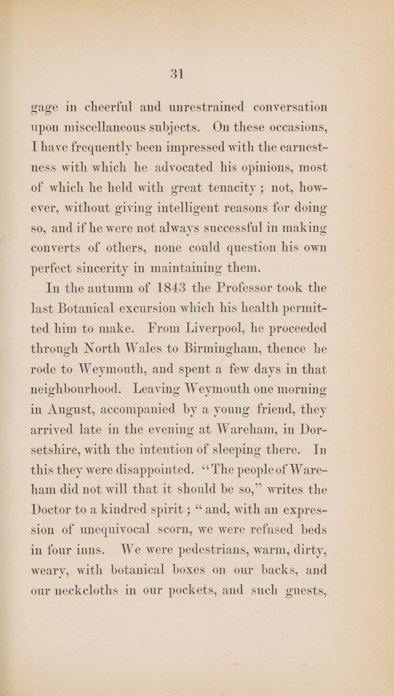 d| gage in cheerful and unrestrained conversation upon miscellaneous subjects. On these occasions, LT have frequently been impressed with the earnest- ness with which he advocated his opinions, most of which he held with great tenacity ; not, how- ever, without giving intelligent reasons for doimg so, and if he were not always successful in making converts of others, none could question his own perfect sincerity in maintaining them. In the autumn of 1843 the Professor took the last Botanical excursion which his health permit- ted him to make. From Liverpool, he proceeded through North Wales to Birmingham, thence he rode to Weymouth, and spent a few days in that neighbourhood. Leaving Weymouth one morning in August, accompanied by a young friend, they arrived late in the evening at Wareham, in Dor- setshire, with the intention of sleeping there. In this they were disappointed. ‘The peopleof Ware- ham did not will that it should be so,” writes the Doctor to a kindred spirit ; “ and, with an expres- sion of unequivocal scorn, we were refused beds in four inns. We were pedestrians, warm, dirty, weary, with botanical boxes on our backs, and our neckcloths in our pockets, and such guests,