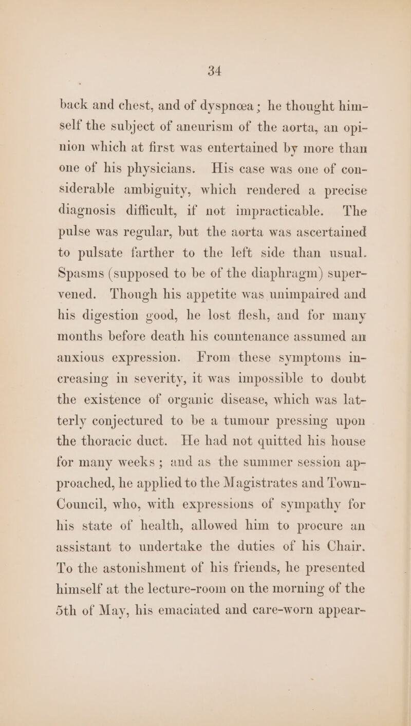back and chest, and of dyspneea ; he thought him- self the subject of aneurism of the aorta, an opi- nion which at first was entertained by more than one of his physicians. His case was one of con- siderable ambiguity, which rendered a precise diagnosis difficult, if not impracticable. The pulse was regular, but the aorta was ascertained to pulsate farther to the left side than usual. Spasms (supposed to be of the diaphragm) super- vened. Though his appetite was unimpaired and his digestion good, he lost flesh, and for many months before death his countenance assumed an anxious expression. From these symptoms in- creasing in severity, it was impossible to doubt the existence of organic disease, which was lat- terly conjectured to be a tumour pressing upon the thoracic duct. He had not quitted his house for many weeks ; and as the summer session ap- proached, he applied to the Magistrates and Town- Council, who, with expressions of sympathy for his state of health, allowed him to procure an assistant to undertake the duties of his Chair. To the astonishment of his friends, he presented himself at the lecture-room on the morning of the 5th of May, his emaciated and care-worn appear-