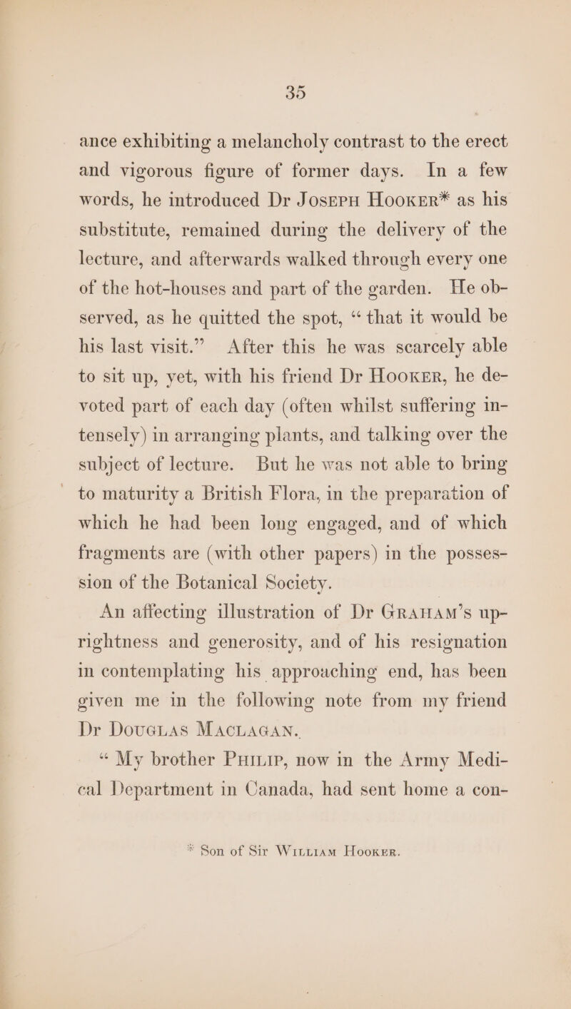 30 ance exhibiting a melancholy contrast to the erect and vigorous figure of former days. In a few words, he introduced Dr JosepH HooKer*® as his substitute, remained during the delivery of the lecture, and afterwards walked through every one of the hot-houses and part of the garden. He ob- served, as he quitted the spot, “ that it would be his last visit.” After this he was scarcely able to sit up, yet, with his friend Dr Hooker, he de- voted part of each day (often whilst suffering in- tensely) in arranging plants, and talking over the subject of lecture. But he was not able to bring - to maturity a British Flora, in the preparation of which he had been long engaged, and of which fragments are (with other papers) in the posses- sion of the Botanical Society. An affecting illustration of Dr GRAHAM’s up- rightness and generosity, and of his resignation in contemplating his approaching end, has been given me in the following note from my friend Dr Dovetas MacLaGan. “ My brother Puinip, now in the Army Medi- cal Department in Canada, had sent home a con- * Son of Sir Wititiam Hooker.