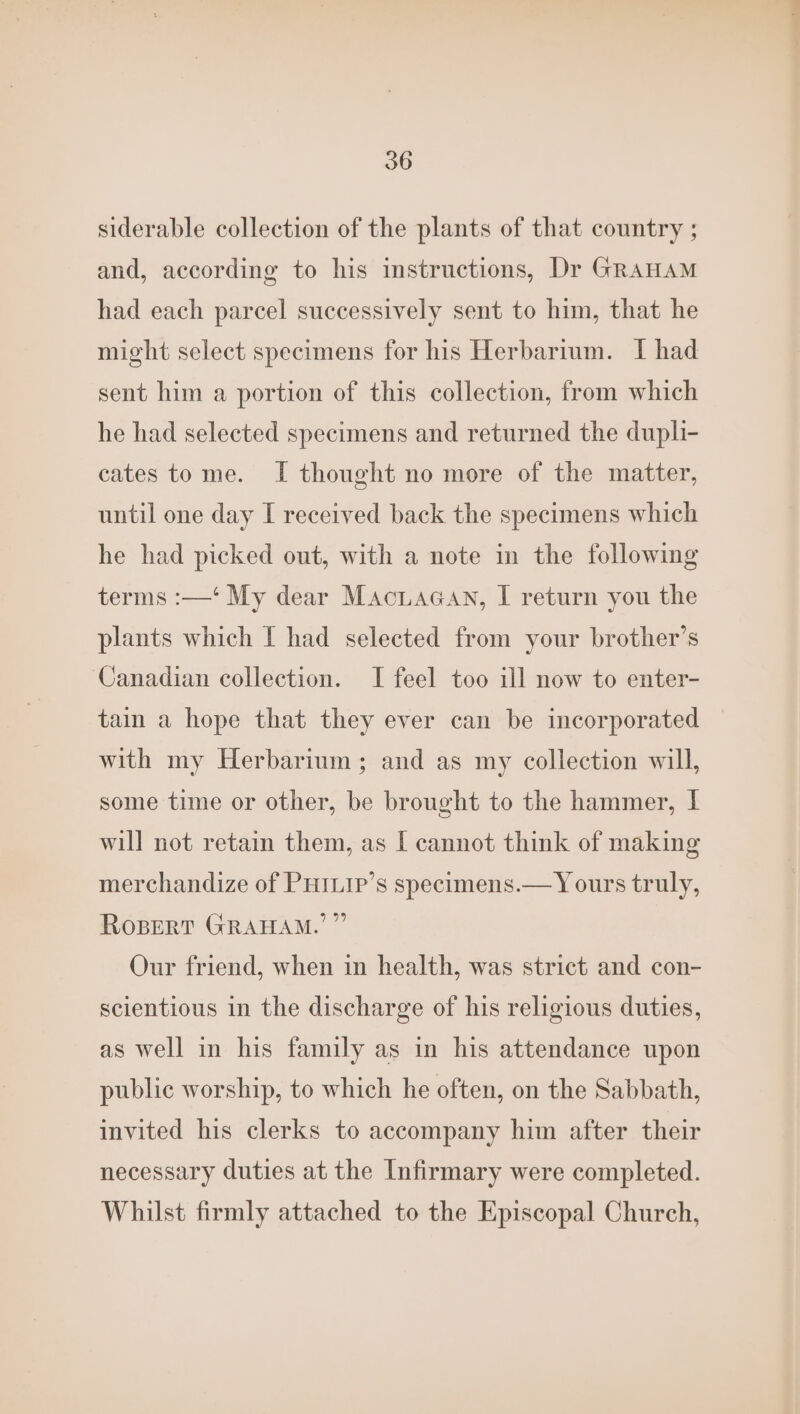 siderable collection of the plants of that country ; and, according to his instructions, Dr GRAHAM had each parcel successively sent to him, that he might select specimens for his Herbarium. I had sent him a portion of this collection, from which he had selected specimens and returned the dupli- cates tome. I thought no more of the matter, until one day I received back the specimens which he had picked out, with a note in the following terms :—‘ My dear Maciacan, I return you the plants which I had selected from your brother’s Canadian collection. I feel too ill now to enter- tain a hope that they ever can be incorporated with my Herbarium; and as my collection will, some time or other, be brought to the hammer, I will not retain them, as [ cannot think of making merchandize of PHILip’s specimens.— Y ours truly, RoBpertT GRAHAM.’ ” Our friend, when in health, was strict and con- scientious in the discharge of his religious duties, as well in his family as in his attendance upon public worship, to which he often, on the Sabbath, invited his clerks to accompany him after their necessary duties at the Infirmary were completed. Whilst firmly attached to the Episcopal Church,