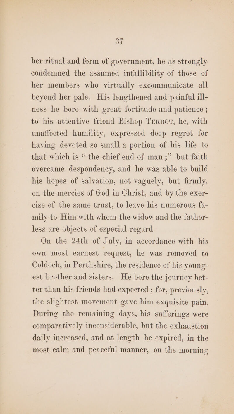 her ritual and form of government, he as strongly condemned the assumed infallibility of those of her members who virtually excommunicate all beyond her pale. His lengthened and painful ill- ness he bore with great fortitude and patience ; to his attentive friend Bishop TERRot, he, with unaffected humility, expressed deep regret for having devoted so small a portion of his life to that which is “ the chief end of man ;” but faith overcame despondency, and he was able to build his hopes of salvation, not vaguely, but firmly, on the mercies of God in Christ, and by the exer- cise of the same trust, to leave his numerous fa- mily to Him with whom the widow and the father- less are objects of especial regard. On the 24th of July, in accordance with his own most earnest request, he was removed to Coldoch, in Perthshire, the residence of his young- est brother and sisters. He bore the journey bet- ter than his friends had expected ; for, previously, the slightest movement gave him exquisite pain. During the remaining days, his sufferings were comparatively inconsiderable, but the exhaustion daily increased, and at length he expired, in the most calm and peaceful manner, on the morning