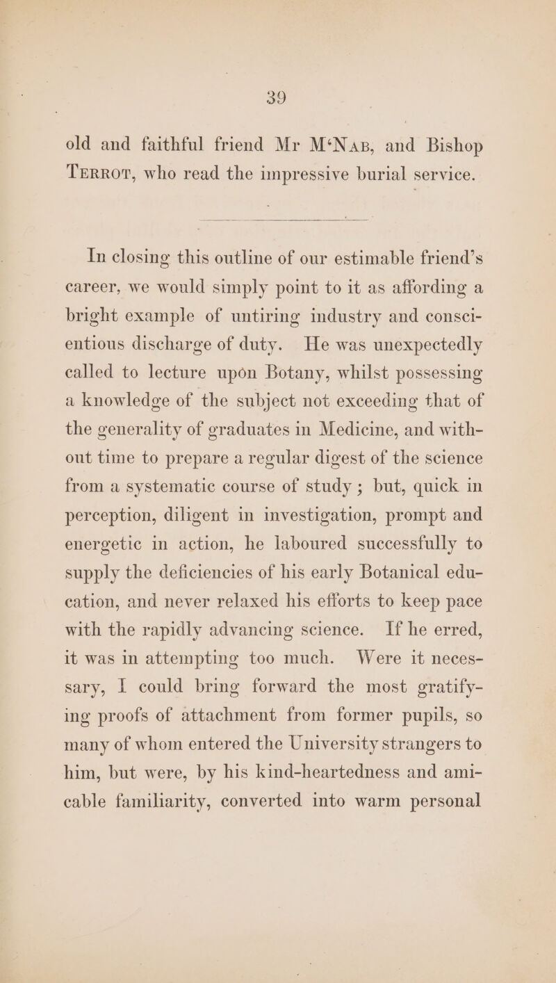 29 old and faithful friend Mr M‘Nas, and Bishop Terror, who read the impressive burial service. In closing this outline of our estimable friend’s career, we would simply point to it as affording a bright example of untiring industry and consci- entious discharge of duty. He was unexpectedly called to lecture upon Botany, whilst possessing a knowledge of the subject not exceeding that of the generality of graduates in Medicine, and with- out time to prepare a regular digest of the science from a systematic course of study ; but, quick in perception, diligent in investigation, prompt and energetic in action, he laboured successfully to supply the deficiencies of his early Botanical edu- cation, and never relaxed his efforts to keep pace with the rapidly advancing science. If he erred, it was in attempting too much. Were it neces- sary, I could bring forward the most gratify- ing proofs of attachment from former pupils, so many of whom entered the University strangers to him, but were, by his kind-heartedness and ami- cable familiarity, converted into warm personal