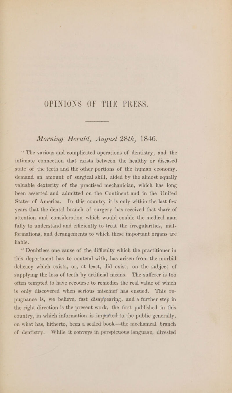 OPINIONS OF THE PRESS. Morning Herald, August 28th, 1846. ‘‘ The various and complicated operations of dentistry, and the intimate connection that. exists between the healthy or diseased state of the teeth and the other portions of the human economy, demand an amount of surgical skill, aided by the almost equally valuable dexterity of the practised mechanician, which has long been asserted and admitted on the Continent and in the United States of America. In this country it is only within the last few years that the dental branch of surgery has received that share of attention and consideration which would enable the medical man fully to understand and efficiently to treat the irregularities, mal- formations, and derangements to which these important organs are liable. ‘* Doubtless one cause of the difficulty which the practitioner in this department has to contend with, has arisen from the morbid delicacy which exists, or, at least, did exist, on the subject of supplying the loss of teeth by artificial means. The sufferer is too often tempted to have recourse to remedies the real value of which is only discovered when serious mischief has ensued. This re- pugnance is, we believe, fast disappearing, and a further step in the right direction is the present work, the first published in this country, in which information is imparted to. the public generally, on what has, hitherto, been a sealed book—the mechanical branch of dentistry. While it conveys in perspicuous language, divested