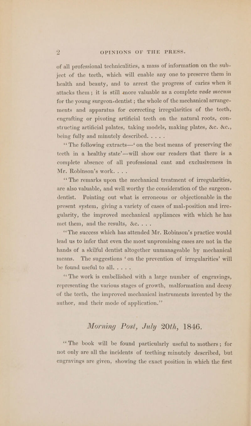 of all professional technicalities, a mass of information on the sub- ject of the teeth, which will enable any one to preserve them in health and beauty, and to arrest the progress of caries when it attacks them; it is still more valuable as a complete vade mecum for the young surgeon-dentist ; the whole of the mechanical arrange- ments and apparatus for correcting irregularities of the teeth, engrafting or pivoting artificial teeth on the natural roots, con- structing artificial palates, taking models, making plates, &amp;c. &amp;c., being fully and minutely described. ... . ‘“The following extracts—‘ on the best means of preserving the teeth in a healthy state’—will show our readers that there is a complete absence of all professional cant and exclusiveness in Mr. Robinson’s work... . ‘‘The remarks upon the mechanical treatment of irregularities, are also valuable, and well worthy the consideration of the surgeon- dentist. Pointing out what is erroneous or objectionable in the present system, giving a variety of cases of mal-position and irre- gularity, the improved mechanical appliances with which he has met them, and the results, &amp;c.... ‘‘The success which has attended Mr. Robinson’s practice would lead us to infer that even the most unpromising cases are not in the hands of a skilful dentist altogether unmanageable by mechanical means. The suggestions ‘on the prevention of irregularities’ will be found useful to all... .. ‘‘'The work is embellished with a large number of engravings, representing the various stages of growth, malformation and decay of the teeth, the improved mechanical instruments invented by the author, and their mode of application.’’ Morning Post, July 20th, 1846. ‘The book will be found particularly useful to mothers; for not only are all the incidents of teething minutely described, but engravings are given, showing the exact position in which the first