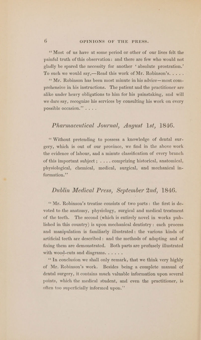 ‘‘Most of us have at some period or other of our lives felt the painful truth of this observation: and there are few who would not gladly be spared the necessity for another ‘ absolute prostration.’ To such we would say,——Read this work of Mr. Robinson’s.... . ‘¢Mr. Robinson has been most minute in his advice— most com- prehensive in his instructions. The patient and the practitioner are alike under heavy obligations to him for his painstaking, and will we dare say, recognize his services by consulting his work on every possible occasion.’’. . Pharmaceutical Journal, August 1st, 1846. ‘‘ Without pretending to possess a knowledge of dental sur- gery, which is out of our province, we find in the above work the evidence of labour, and a minute classification of every branch of this important subject ; . ... comprizing historical, anatomical, physiological, chemical, medical, surgical, and mechanical in- formation.”’ Dublin Medical Press, September 2nd, 1846. ‘‘Mr. Robinson’s treatise consists of two parts: the first is de- voted to the anatomy, physiology, surgical and medical treatment of the teeth. The second (which is entirely novel in works pub- lished in this country) is upon mechanical dentistry : each process and manipulation is familiarly illustrated: the various kinds of artificial teeth are described: and the methods of adapting and of fixing them are demonstrated. Both parts are profusely illustrated with wood-cuts and diagrams...... ‘In conclusion we shall only remark, that we think very highly of Mr. Robinson’s work. Besides being a complete manual of dental surgery, it contains much valuable information upon several points, which the medical student, and even the practitioner, is often too superficially informed upon.”’
