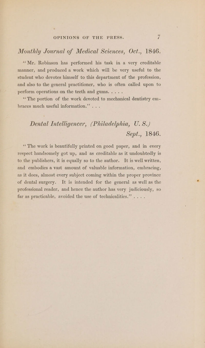 Monthly Journal of Medical Sciences, Oct., 1846. ‘Mr. Robinson has performed his task in a very creditable manner, and produced a work which will be very useful to the student who devotes himself to this department of the profession, and also to the general practitioner, who is often called upon to perform operations on the teeth and gums..... ‘‘The portion of the work devoted to mechanical dentistry em- braces much useful information.’’.. . Dental Intelligencer, (Philadelphia, U.S.) Sept., 1846. ‘¢ The work is beautifully printed on good paper, and in every respect handsomely got up, and as creditable as it undoubtedly is to the publishers, it is equally so to the author. It is well written, and embodies a vast amount of valuable information, embracing, as it does, almost every subject coming within the proper province of dental surgery. It is intended for the general as well as the professional reader, and hence the author has very judiciously, so far as practicable, avoided the use of technicalities.”’ .. .