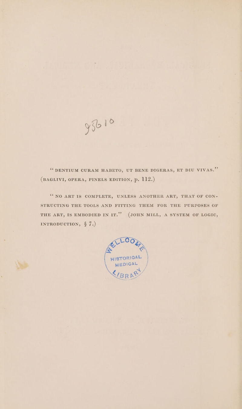 ‘‘DENTIUM CURAM HABETO, UT BENE DIGERAS, ET DIU VIVAS.” (BAGLIVI, OPERA, PINELS EDITION, p. 112.) ““NO ART IS COMPLETE, UNLESS ANOTHER ART, THAT OF CON- STRUCTING THE TOOLS AND FITTING THEM FOR THE PURPOSES OF THE ART, IS EMBODIED IN IT.’’ (JOHN MILL, A SYSTEM OF LOGIC, INTRODUCTION, § 7.) HISTORICAL MEDICAL ay &lt;7BR pe’