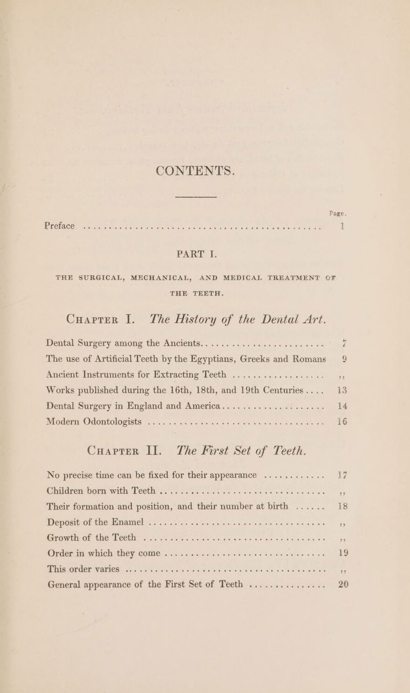 CONTENTS. Preface PART I. THE SURGICAL, MECHANICAL, AND MEDICAL TREATMENT OF THE TEETH. Cuarter I. The History of the Dental Art. Dental Surgery among the Ancients. . aos tas: The use of Artificial Teeth by the Eoeeeabs Greeks and Romans Ancient Instruments for Extracting Teeth . : mo Works published during the 16th, 18th, and 19th Centuries . Dental Surgery in England and America.... Modern Odontologists .. Cuapter II. The First Set of Teeth. No precise time can be fixed for their appearance . Children born with Teeth ..... Their formation and position, and their number at birth . Deposit of the Enamel .... ed aie 3 rawin or tHe FOGG 4.05.1! iar. fe al e's ees Order in which they come .. This order varies ..... General appearance of the First Set of Teeth ... 4 9 13 14 16