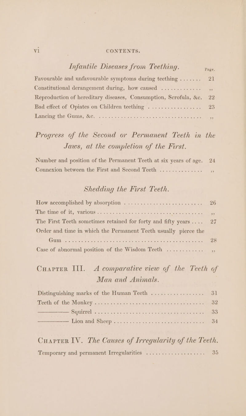 Infantile Diseases from Teething. Favourable and unfavourable symptoms during teething....... 21 Constitutional derangement during, how caused ... Reproduction of hereditary diseases, Consumption, Scrofula, &amp;c. 22 Bad effect of Opiates on Children teething’. ..0.......avc0.. Zo Lancing the Gums, &amp;c. ..... Progress of the Second or Permanent Teeth in the Jaws, at the completion of the First. Number and position of the Permanent Teeth at six years of age. 24 Connexion between the First and Second Teeth ..... Shedding the First Teeth. Hew decomplished by absorption. o's... ccs ess soa ce aw eget The time of it, various . Ce da ash ts Nc OR a fe Re The First Teeth sometimes retained for a and 1 fifty years . 27 Order and time in which the Permanent Teeth usually pierce the Case of abnormal position of the Wisdom Teeth ..... CuaptTer III. A comparative view of the Teeth of Man and Animals. Distinguishing marks of the Human Teeth ................. 31 mecth of the Monkey sje 2.5. c:\5a,3'0 Sadao ae ey teen. faigns ened ieee ea GUI L s e eas blo: cre Nae ew eee Ae == Lion and: SHEEP ise! 5 is ese os ws oo eee ee eee Cuaprer IV. The Causes of Irregularity of the Teeth. Temporary and permanent Irrepularities &lt;0... 0... c265 055. oo