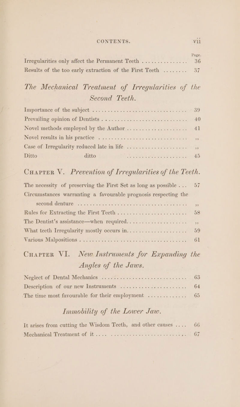 Page. Irregularities only affect the Permanent Teeth ............... 36 Results of the too early extraction of the First Teeth ........ 37 The Mechanical Treatment of Irregularities of the Second Teeth. EeIportanee Gf the subject. Ss 0. 5/5 ae. Son eeeen eet ae te eS. BO ELCval rie OpmmniOlbe. Of WENESte 5s! 00:5, 0052 aed. eda le. ate 1 £0 Novel methods employed by the: Author... ..0.!0 0. 2. ssae diae 041 NOV el restles My Nis PEACHOE? ..5 jaca scans Sela ee eee ey Case ote irregularity reduced: late Vifey fitg.:. eso get. tate tare “G5 Ditto ditto Ailihenss plat decreseviees SIA Cuarter V. Prevention of Irregularities of the Teeth. The necessity of preserving the First Set as long as possible... 57 Circumstances warranting a favourable prognosis respecting the GCCOMIC, COMUITEO) Tf alch alta ita seret takin atl stots datraletete seat e ek. yy inules for Mxttsctme, the His Veethh) 11.06. 285 60 eee 58 Phe Dentist’s assistance-—when required. ..3..0 660 piece eo 45 What teeth Ivrrepularity imosthy occurs mr ns8d oak os oll ee 5D Viearatis ral positlOuUs 2 hc.) ee ei ate ete. ws Laake, Rie aldet a ee eae” Ol Cuarter VI. New Instruments for Expanding the Angles of the Jaws. Weslect.ef Dental Mechaiics (fac Ay ls ae ht pas) sos eceiepe ainsi a, py OO Description of our siew Instruments (13.5). 9. cele as un 64 The time most favourable for their employment ............. 65 Immobility of the Lower Jaw. It arises from cutting the Wisdom Teeth, and other causes .... 66 Nicelianiodl Gteatwont Of io yo a0 0 6 oe en holes yw elo ole eee al ae