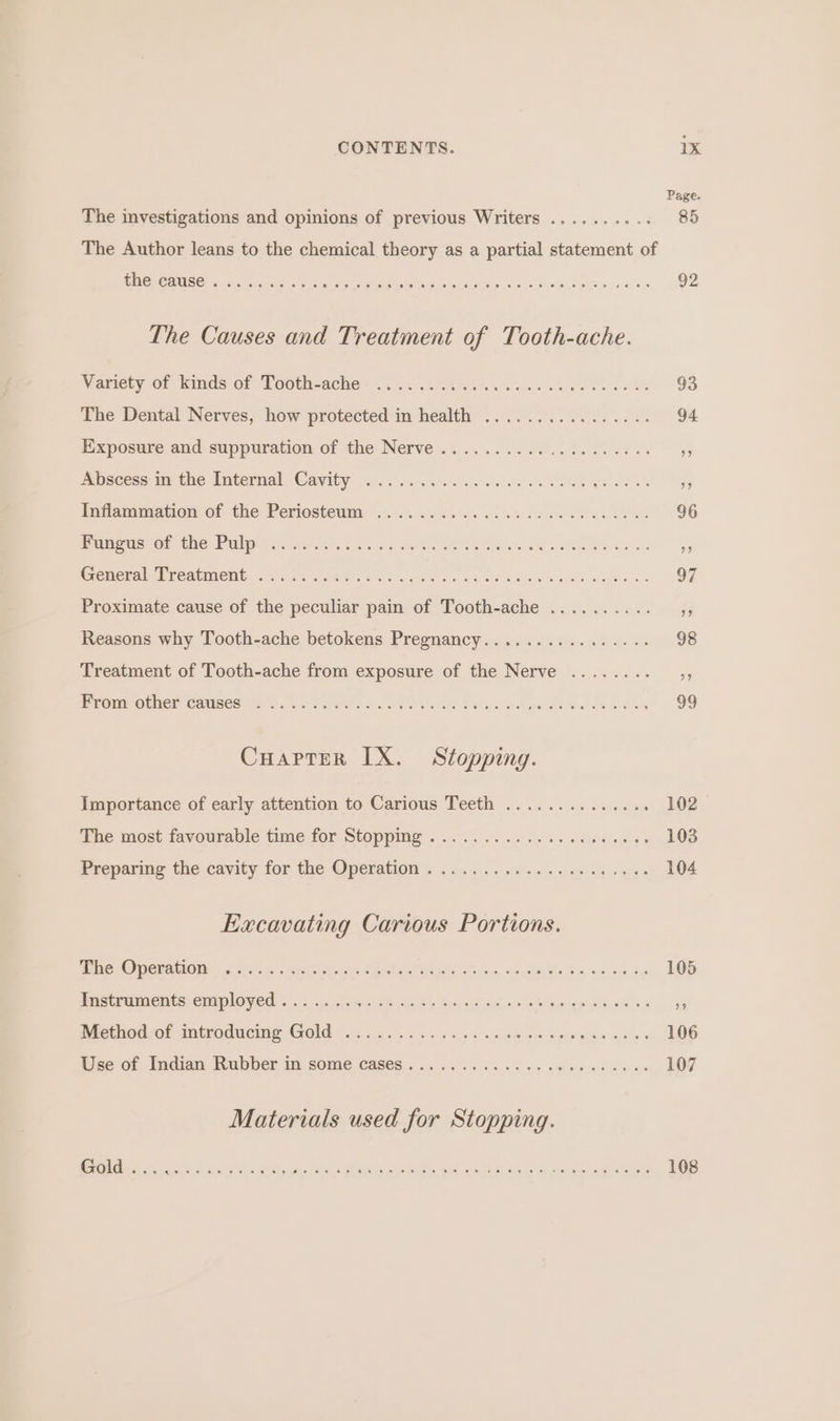 Page. The investigations and opinions of previous Writers .......... 85 The Author leans to the chemical theory as a partial statement of MERGE GANES ED rt on Germ pe he ee Gana, 18 The Causes and Treatment of Tooth-ache. Variety of kinds of ‘Tooth-ache- ..:...25.50..5. 0... 00.00003&gt; 98 The Dental Nerves, how protected in health . Mises gues OF Eixposute and. suppuration of the Nerve .. 0.2.6.0 2.5.60 eee 95 mbseese-ay the Internal «Cavity: on... saree ete el ak See ge ee Gs Inflammation Of. the Periostewm: 05.0.0. i658 cece esis 96 ends Ob bee MWh 1 siecern’ ashe Sone yw aNe MES ome 55 CreneralPEcaMmetions Soo) castle ce cery cs wae wee Ss oe OF Proximate cause of the peculiar pain of Tooth-ache .......... — ,, Reasons why Tooth-ache betokens Pregnancy................ 98 Treatment of Tooth-ache from exposure of the Nerve ........ ,, PDOUR GeNer CAUSES: Me, oehda Te oc eee eS edge weanek ies (99 Cuaprer IX. Stopping. Importance of early attention to Carious Teeth .............. 102 Phe most favourable Gime for Stopping . 2. oe os os o Sd ee ROB Preparing the cavity for the Operation %...)060 66:0 esis rues 104 Excavating Carious Portions. BE OCCA O 8 aves pete nites Sates Sipe aie, densa in sew tee, LOB MELE RICHES CHILO VEN 2.2 oa,syoqens ey bee Dey pion hiss ep seed) 55 Methodsot mtroduciio Gold. 5.6 a6 ax osc oa. vin bona ceeds sa «S06 ae ot Indian Rubber im some cases. in .. sc cd ho Swen nn EOF Materials used for Stopping. A EE ee ee eee LO NE es Le oe Te Re, ee |