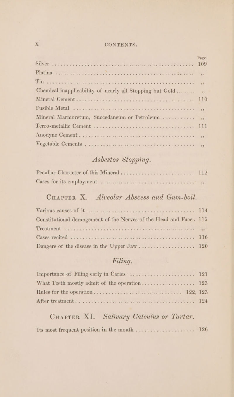 &gt;.&lt; CONTENTS. Page DUVED Lia mes ois v OAT A, RU OR 1 POA: Be ae eee 109 Plapina Stroke ttoete eset % : ” Chemical inapplicability of nearly all Stopping but Gold....... ,, BylameraINC CHUCUL s a'eis, cia abten payers. Wale atettoere ahaa serra ea Ee Fusible Metal ... a Mineral Marmoretum, Succedaneum or Petroleum . re Perro-metallie Cemient: ', s..vs.2 caren heh ewe ee be eee Amodyne Cements is nk 120s oe 6 mean Vegetable Cements . Asbestos Stopping. Peculiar Characterof this Minerals Vee as ee Cases for its employment ... Cuarpter X. Alveolar Abscess aud Gum-boil. WaTIOUS CHUSES OF- Mb 2041. eee as see e cesta s Gee ae en cee ee Constitutional derangement of the Nerves of the Head and Face. 115 AEP CALIICIG 1.5.'.': ok ee ere Cee Oe tee eS TT ee Waseca Geciieds 650 5s scan oo ice Cee Oe eat eca et miosis a cnet tera ee aS Dangers of ‘the disease‘in the Upper Jaw &lt;2. 025.255. 4.... sens ao Filing. importance of Piling-carly ia ;Caries * 4.020 vie ttt ato eee ed What Teeth mostly admit:of the operation... 0.7.5.2 .% 0. 229 a3 ules tor the ‘operations. vagww ese oo. TN eet ee ees BN ILCT TECAVIENIG GSS Sikey eek a weet cece oe ot ae er ee ee ee Cuarter XI. Salivary Calculus or Tartar. Its most frequent position in the mouth .44.°22.7.5455.55%.455 7126