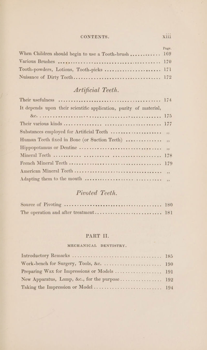 When Children should begin to use a Tooth-brush ......6.--: 169 Mintione: Birmsivesh occa gecwiduises biwcise sRieisl a fe ttarete) oes fee 170 Tooth-powders, Lotions, Tooth-picks ...........-006- Are ree Th immsance 6 Ditty Teetit. ss /s1.5- =) cache nlm Satna d tack tees won 172 Artificial Teeth. Their usefulness ........ Gielalist olavelarelalereisis cuss a oveneyactis seer ovean sisi 174 MOA NAB LOMIG DINOS 5 aa) a 2001's) violaliniels oie) Byele rn Ghats lesa: «, WANE apend okiatw « 177 Substances employed for Artificial Teeth ........ : : #5 Human Teeth fixed in Bone (or Suction Teeth) ..0¢...+--eee : Hippopotamus or-Dentine .-.....-...+. rere oe eee Bs NICE AE LOCH 2s nccs 6 ok pws Rode oh ye Woe eee a eee ele Be 178 frenen BP lmeral Leet o&gt; naa s.os orien ces o'ne a darcdepea terete ene 179 guervcarm Wireral, Neceit. 53,6 a&gt; ap6 sie. 60's hs SES ear slese ee wen is Adapting them to the mouth ............ seine ates fe Hie xe Sarees 5 Pwoted Teeth. Source Of Pivoting, &lt;2... «c's a s'os'e Miele ake aie a8 tere ee ao gat asa a ats 180 ie operation.and alter treatments: ¢tacacees ice edtr noes eas 181 PART fl. MECHANICAL DENTISTRY. Beene ety CMMI 2 ns ne edad eae ss gia ade ese . BSD Work-bench for Surgery, een Cat ee te et Ga eee | ESO Preparing Wax for Impressions or Models .................. 19] New Apparatus, Lamp, &amp;c., for the purpose................ 192 Taking the Impression or Model, 3. 60.5 6a s eens ok x ae Oe