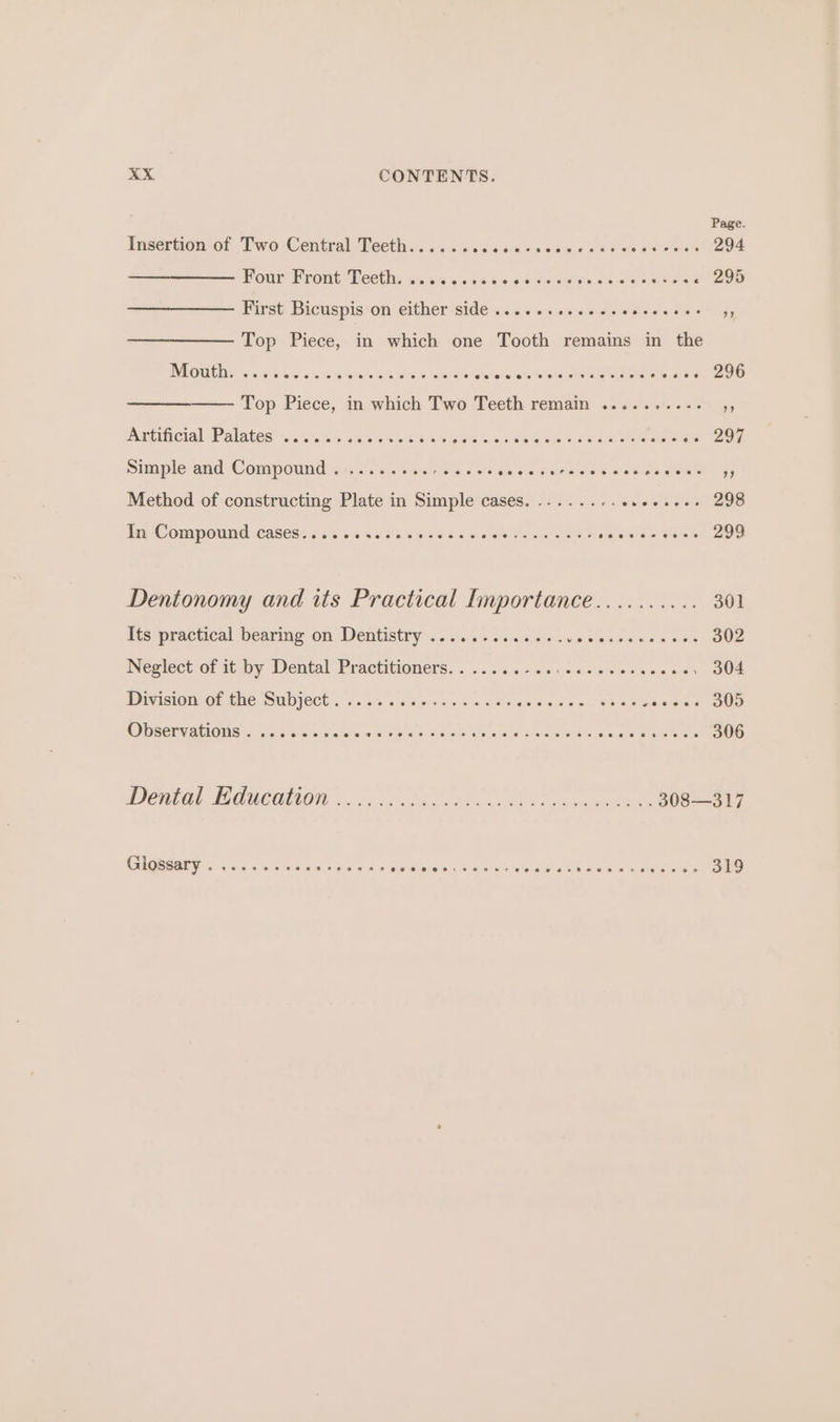 Page. Insertion of Two Central Teeth...... ere ee erie eee i 294 Four: Front Teeth: s:2 2.5% joie Paar tats « 295 First Bicuspis on either side ....0.seeeeeeesesees PA Top Piece, in which one Tooth remains in the MOUUDE 5553050554 0ih se veo Guus stchela its Yoloteraters erate ote ayes 296 Top Piece, in which Two Teeth remain ........-. Be ADANCIG] “Palates: 0% 7095 6426.64 WW Soa RS ss Os bak eh ed eee 297 Simple and Compound. ........ Aiea e sis ie isis adie se iw cale fe Beers ‘3 Method of constructing Plate in Simple cases. ........e.ee+--- 298 In Compound cases..... as bm ert 299 Dentonomy and its Practical Importance.......... 301 ms practical bears On Dentistry s:: gaia cs os eo owe pinesaas 6 + 5% 302 Neglect of it by Dental Practitioners.......-.. ee ree 304 DDivssiIOUeOL TRE WUTC « ssi0% oss 0 Oty cis ae Wea ese Reale eer eee) MO SEEN ALOIS c.-5/5.4<0:'o'e; sunsa sa me areland 5 xsded 9 Och oper Ghaieia Alar ipic ais mae a 306 Dental TF GUCOTON. ox. coda Boas enh . caomnse eee GUGRRAE TS iawice owes 5 dus as AWS Wis Awe eienielwewia Oh Sins wreteieeitisi 319