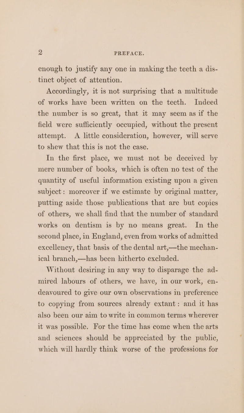 enough to justify any one in making the teeth a dis- tinct object of attention. Accordingly, it is not surprising that a multitude of works have been written on the teeth. Indeed the number is so great, that it may seem as if the field were sufficiently occupied, without the present attempt. A little consideration, however, will serve to shew that this is not the case. In the first place, we must not be deceived by mere number of books, which is often no test of the quantity of useful information existing upon a given subject: moreover if we estimate by original matter, putting aside those publications that are but copies of others, we shall find that the number of standard works on dentism is by no means great. In the second place, in England, even from works of admitted excellency, that basis of the dental art,—the mechan- ical branch,—has been hitherto excluded. Without desiring in any way to disparage the ad- mired labours of others, we have, in our work, en- deavoured to give our own observations in preference to copying from sources already extant: and it has also been our aim to write in common terms wherever it was possible. For the time has come when the arts and sciences should be appreciated by the public, which will hardly think worse of the professions for