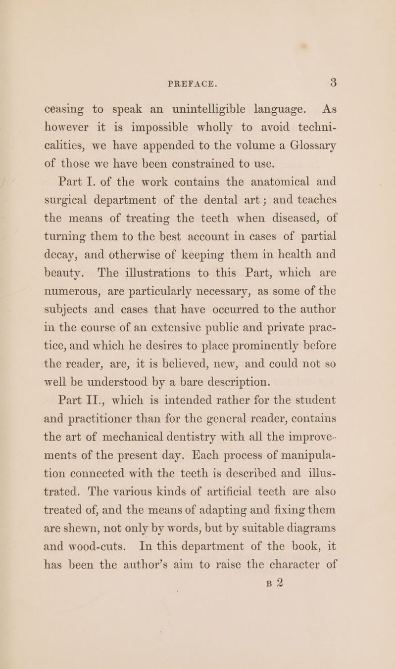 ceasing to speak an unintelligible language. As however it is impossible wholly to avoid techni- calities, we have appended to the volume a Glossary of those we have been constrained to use. Part I. of the work contains the anatomical and surgical department of the dental art; and teaches the means of treating the teeth when diseased, of turning them to the best account in cases of partial decay, and otherwise of keeping them in health and beauty. The illustrations to this Part, which are numerous, are particularly necessary, as some of the subjects and cases that have occurred to the author im the course of an extensive public and private prac- tice, and which he desires to place prominently before the reader, are, it is believed, new, and could not so well be understood by a bare description. Part II., which is intended rather for the student and practitioner than for the general reader, contains the art of mechanical dentistry with all the improve- ments of the present day. Each process of manipula- tion connected with the teeth is described and illus- trated. The various kinds of artificial teeth are also treated of, and the means of adapting and fixing them are shewn, not only by words, but by suitable diagrams and wood-euts. In this department of the book, it has been the author’s aim to raise the character of B2